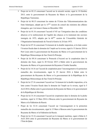 Mohamed El Mehdi Bensaïd Groupe Authenticité et Modernité Législation 2011-2016
• Projet de loi 85.15 concernant l’accord sur la sécurité sociale, signé le 19 Octobre
2015, entre le gouvernement du Royaume du Maroc et le gouvernement de la
République Tunisienne.
• Projet de loi 88.15 concernant les statuts de l’Union des Télécommunications des
Etats Islamiques, adopté par la 15ème
session du conseil des ministres des affaires
étrangères, qui s’est tenue à Sanaa en Décembre 1984.
• Projet de loi 01.16 concernant l’accord n°143 sur l’émigration dans des conditions
abusives et le renforcement de l’égalité des chances et le traitement des ouvriers
immigrés de 1975, adoptés par la 60ème
session de l’Assemblée Générale de
l’Organisation Internationale du Travail à Genève le 24 Juin 1975.
• Projet de loi 07.16 concernant l’évitement de la double imposition, et la lutte contre
l’évasion fiscale dans le domaine de l’impôt sur le revenu, signé le 15 Janvier 2016 à
Port Louis entre le gouvernement du Royaume du Maroc et le gouvernement de la
République Démocratique de Sao-Tomé-Et-Principe.
• Projet de loi 09.16 concernant le Protocole d’Accord sur la coopération dans le
domaine des Eaux, signé le 20 Février 2015 à Rabat entre le gouvernement du
Royaume du Maroc et le gouvernement du Royaume d’Arabie Saoudite.
• Projet de loi 18.16 sur l’accord de coopération pour l’encouragement et la protection
mutuelles des investissements, signé le 25 Janvier 2016 à Rabat entre le
gouvernement du Royaume du Maroc et le gouvernement de la République de la
République Démocratique de Sao-Tomé-Et-Principe.
• Projet de loi 27.16 concernant l’accord sur l’évitement de la double imposition, et la
lutte contre l’évasion fiscale dans le domaine de l’impôt sur le revenu, signé le 5
Avril 2016 à Rabat entre le gouvernement du Royaume du Maroc et le gouvernement
de la République de Slovénie.
• Projet de loi 31.16 concernant l’accord de coopération dans le domaine de la pêche
maritime, signé le 15 Mars 2016 à Moscou entre le gouvernement du Royaume du
Maroc et la Fédération de Russie.
• Projet de loi 32.16 concernant l’accord sur l’encouragement et la protection
mutuelles des investissements, signé le 15 Mars à Moscou entre le gouvernement du
Royaume du Maroc et la Fédération de Russie.
• Projet de loi 33.16 concernant l’accord sur le transport maritime, signé à Doha le 5
Avril 2016 entre le gouvernement du Royaume du Maroc et le gouvernement de
l’Etat du Qatar.
 