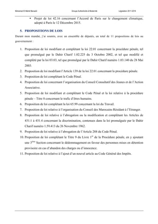 Mohamed El Mehdi Bensaïd Groupe Authenticité et Modernité Législation 2011-2016
• Projet de loi 42.16 concernant l’Accord de Paris sur le changement climatique,
adopté à Paris le 12 Décembre 2015.
5. PROPOSITIONS DE LOIS
Durant mon mandat, j’ai soumis, avec un ensemble de députés, un total de 11 propositions de lois au
gouvernement :
1. Proposition de loi modifiant et complétant la loi 22.01 concernant la procédure pénale, tel
que promulgué par le Dahir Charif 1.02.225 du 3 Octobre 2002, et tel que modifié et
complété par la loi 03.03, tel que promulgué par le Dahir Charif numéro 1.03.140 du 28 Mai
2003.
2. Proposition de loi modifiant l’Article 139 de la loi 22.01 concernant la procédure pénale.
3. Proposition de loi complétant le Code Pénal.
4. Proposition de loi concernant l’organisation du Conseil Consultatif des Jeunes et de l’Action
Associative.
5. Proposition de loi modifiant et complétant le Code Pénal et la loi relative à la procédure
pénale – Titre 8 concernant le trafic d’êtres humains.
6. Proposition de loi complétant la loi 65.99 concernant la loi du Travail.
7. Proposition de loi relative à l’organisation du Conseil des Marocains Résidant à l’Etranger.
8. Proposition de loi relative à l’abrogation ou la modification et complétant les Articles de
431.1 à 431.4 concernant la discrimination, contenues dans la loi promulguée par le Dahir
Charif numéro 1.59.413 du 26 Novembre 1962.
9. Proposition de loi relative à l’abrogation de l’Article 288 du Code Pénal.
10. Proposition de loi complétant le Titre 9 du Livre 1er
de la Procédure pénale, en y ajoutant
une 3ème
Section concernant le dédommagement en faveur des personnes mises en détention
provisoire en cas d’abandon des charges ou d’innocence.
11. Proposition de loi relative à l’ajout d’un nouvel article au Code Général des Impôts.
 