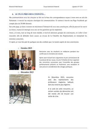 Mohamed El Mehdi Bensaïd Groupe Authenticité et Modernité Législation 2011-2016
6. AU PLUS PRES DES CITOYENS…
Ma communication avec les citoyens se fait sur la base des correspondances reçues à mon nom au sein du
Parlement. A travers les moyens classiques de communication. Et surtout à travers ma Page Facebook qui
compte plus de 20.000 abonnés.
Sur cette page, je tiens à assurer un maximum d’interactivité avec mes concitoyens, afin de pouvoir les servir
au mieux, et pouvoir interagir avec eux sur les questions qui les importent.
Aussi, j’ai tenu, tout au long de mon mandat, à recevoir plusieurs groupes de concitoyens, et à aller à leur
rencontre afin de défendre leurs causes au niveau de la Chambre des Représentants en interpelant les
ministres concernés.
Ci-après, je vous fais part de quelques uns des combats que j’ai menés auprès de mes concitoyens.
o Octobre 2015
o Décembre 2015
En	
   Décembre	
   2015,	
   rencontre	
  
avec	
   des	
   représentants	
   des	
  
professeurs	
   stagiaires,	
   bafoués	
  
dans	
  leur	
  droit	
  le	
  plus	
  légitime.	
  
A	
   la	
   suite	
   de	
   cette	
   rencontre,	
   un	
  
certain	
  nombre	
  de	
  démarches	
  ont	
  
été	
   menés	
   afin	
   de	
   trouver	
   une	
  
sortie	
  de	
  crise.	
  
Rencontre	
   avec	
   les	
   étudiants	
   en	
   médecine	
   pendant	
   leur	
  
conflit	
  avec	
  le	
  ministère	
  de	
  la	
  Santé.	
  
Après	
  avoir	
  écouté	
  leurs	
  arguments	
  et	
  pris	
  connaissance	
  de	
  
la	
  justesse	
  de	
  leur	
  cause,	
  j’ai	
  pris	
  l’initiative	
  de	
  leur	
  organiser	
  
des	
   rencontres	
   successives	
   avec	
   l’ensemble	
   des	
   groupes	
  
parlementaires	
   présents	
   au	
   Parlement,	
   sans	
   exception	
   et	
  
sans	
  prise	
  en	
  considération	
  des	
  clivages	
  politiques.	
  
 