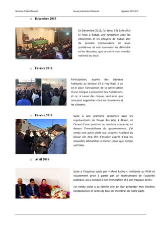 Mohamed El Mehdi Bensaïd Groupe Authenticité et Modernité Législation 2011-2016
o Décembre 2015
o Février 2016
o Février 2016
o Avril 2016
En	
  Décembre	
  2015,	
  j’ai	
  tenu,	
  à	
  la	
  Salle	
  Allal	
  
El	
   Fassi	
   à	
   Rabat,	
   une	
   rencontre	
   avec	
   les	
  
citoyennes	
   et	
   les	
   citoyens	
   de	
   Rabat,	
   afin	
  
de	
   prendre	
   connaissance	
   de	
   leurs	
  
problèmes	
   et	
   voir	
   comment	
   les	
   défendre	
  
et	
  les	
  résoudre,	
  que	
  ce	
  soit	
  à	
  mon	
  mandat	
  
national	
  ou	
  local.	
  
Participation,	
   auprès	
   des	
   citoyens	
  
habitants	
   au	
   Secteur	
   19	
   à	
   Hay	
   Riad,	
   à	
   un	
  
sit-­‐in	
   pour	
   l’annulation	
   de	
   la	
   construction	
  
d’une	
  morgue	
  à	
  proximité	
  des	
  habitations,	
  
et	
   ce,	
   à	
   cause	
   des	
   risques	
   sanitaires	
   que	
  
cela	
  peut	
  engendrer	
  chez	
  les	
  citoyennes	
  et	
  
les	
  citoyens.	
  
Suite	
   à	
   une	
   première	
   rencontre	
   avec	
   les	
  
représentants	
   du	
   Douar	
   Ain	
   Atiq	
   à	
   Akkari,	
   et	
  
l’envoi	
  d’une	
  question	
  au	
  ministre	
  concerné,	
  et	
  
devant	
   l’immobilisme	
   du	
   gouvernement,	
   j’ai	
  
rendu	
  une	
  autre	
  visite	
  aux	
  citoyens	
  habitant	
  au	
  
Douar	
   Ain	
   Atiq	
   afin	
   d’étudier	
   auprès	
   d’eux	
   les	
  
nouvelles	
  démarches	
  à	
  mener,	
  pour	
  que	
  Justice	
  
soit	
  faite.	
  
Suite	
  à	
  l’injustice	
  subie	
  par	
  «	
  Mmé	
  Fatiha	
  »,	
  militante	
  au	
  PAM	
  et	
  
injustement	
   prise	
   à	
   partie	
   par	
   un	
   représentant	
   de	
   l’autorité	
  
publique,	
  qui	
  a	
  conduit	
  à	
  son	
  immolation	
  et	
  à	
  son	
  tragique	
  décès.	
  
J’ai	
   rendu	
   visite	
   à	
   sa	
   famille	
   afin	
   de	
   leur	
   présenter	
   mes	
   sincères	
  
condoléances	
  et	
  celles	
  de	
  tous	
  les	
  membres	
  de	
  notre	
  parti.	
  
 