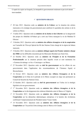 Mohamed El Mehdi Bensaïd Groupe Authenticité et Modernité Législation 2011-2016
Ci-après les sujets sur lesquels j’ai interpellé le gouvernement oralement et par écrit durant
mon mandant.
! QUESTIONS ORALES
! 20 Juin 2012 : Question orale au ministre de la Culture sur la situation des artistes
marocains et la stratégie du gouvernement pour améliorer le quotidien des artistes et de la
culture au Maroc.
! 5 Juillet 2012 : Question orale au ministre de la Justice et des Libertés sur la dangerosité
des propos de Abdellah Al-Nahari qui a sorti une Fatwa menaçant la vie de Mokhtar El
Ghzioui
! 3 Octobre 2012 : Question orale au ministre des affaires étrangères et de la coopération
sur l’actualité de l’Envoyé Spécial du SG des Nations Unies chargé de la région du Sahara
marocain.
! 5 Octobre 2012 : Question orale au ministre délégué auprès du Premier ministre chargé
des MRE sur les difficultés rencontrée par les Marocains Résidant aux Etats-Unis.
! 22 Octobre 2012 : Question orale au ministre de l’Emploi et de la Formation
Professionnelle sur la situation précaire dans laquelle vivent et sont maintenus les
« Femmes de ménage » et les « Concierges » au Maroc.
! 27 Novembre 2012 : Question orale au chef de gouvernement sur les efforts de son
gouvernement dans l’application des recommandations de l’Instance Equité et
Réconciliation.
! 16 Février 2013 : Question orale au ministre des Affaires Etrangères et de la
Coopération sur le bilan de la période où le Maroc occupait un siège non permanent au
Conseil de Sécurité des Nations-Unies.
! 22 Octobre 2013 : Question orale au chef de gouvernement sur l’échec de la stratégie
législative de son gouvernement.
! 1er
Novembre 2013 : Question orale au ministre des Affaires étrangères et de la
Coopération sur le développement des relations bilatérales entre le Maroc et l’Algérie.
! 12 Novembre 2013 : Question orale au ministre des Affaires étrangères et de la
Coopération sur les démarches diplomatiques entreprises à la lumière des révélations
confirmant l’empoisonnement du Président martyr Yasser Arafat.
! 14 Novembre 2013 : Question orale au ministre des Affaires étrangères et de la
Coopération sur l’Accord de Libre-échange entre le Maroc et le Canada.
 