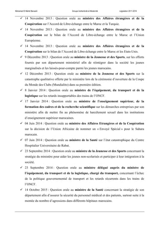 Mohamed El Mehdi Bensaïd Groupe Authenticité et Modernité Législation 2011-2016
! 14 Novembre 2013 : Question orale au ministre des Affaires étrangères et de la
Coopération sur l’Accord de Libre-échange entre le Maroc et la Turquie.
! 14 Novembre 2013 : Question orale au ministre des Affaires étrangères et de la
Coopération sur le bilan de l’Accord de Libre-échange entre le Maroc et l’Union
Européenne.
! 14 Novembre 2013 : Question orale au ministre des Affaires étrangères et de la
Coopération sur le bilan de l’Accord de Libre-échange entre le Maroc et les Etats-Unis.
! 9 Décembre 2013 : Question orale au ministre de la Jeunesse et des Sports, sur les efforts
fournis par son département ministériel afin de réintégrer dans la société les jeunes
marginalisés et les laissés-pour-compte parmi les jeunes marocains.
! 12 Décembre 2013 : Question orale au ministre de la Jeunesse et des Sports sur la
catastrophe qualitative offerte par le ministère lors de la cérémonie d’ouverture de la Coupe
du Monde des Clubs (Mundialito) dans sa première édition.
! 8 Janvier 2014 : Question orale au ministre de l’équipement, du transport et de la
logistique sur les retards insupportables des trains de l’ONCF.
! 17 Janvier 2014 : Question orale au ministre de l’enseignement supérieur, de la
formation des cadres et de la recherche scientifique sur les démarches entreprises par son
ministère afin de mettre fin au phénomène de harcèlement sexuel dans les institutions
d’enseignement supérieur marocaines.
! 04 Juin 2014 : Question orale au ministre des Affaires Etrangères et de la Coopération
sur la décision de l’Union Africaine de nommer un « Envoyé Spécial » pour le Sahara
marocain.
! 07 Juin 2014 : Question orale au ministre de la Santé sur l’état catastrophique du Centre
Hospitalier Universitaire de Rabat.
! 23 Septembre 2014 : Question orale au ministre de la Jeunesse et des Sports concernant la
stratégie du ministère pour aider les jeunes non-scolarisés et participer à leur intégration à la
société.
! 23 Septembre 2014 : Question orale au ministre délégué auprès du ministre de
l’équipement, du transport et de la logistique, chargé du transport, concernant l’échec
de la politique gouvernemental de transport et les retards récurrents dans les trains de
l’ONCF.
! 14 Octobre 2015 : Question orale au ministre de la Santé concernant la stratégie de son
département afin d’assurer la sécurité du personnel médical et des patients, surtout suite à la
montée du nombre d’agressions dans différents hôpitaux marocains.
 