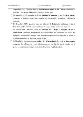 Mohamed El Mehdi Bensaïd Groupe Authenticité et Modernité Législation 2011-2016
! 14 Octobre 2015 : Question orale au ministre de la Justice et des Libertés concernant la
vérité sur l’enlèvement d’El Mehdi Ben Barka, 50 ans après.
! 28 Décembre 2015 : Question orale au ministre de l’emploi et des Affaires sociales
concernant la situation précaire dans laquelle sont maintenus les « concierges » à l’échelle
nationale.
! 28 Décembre 2015 : Question orale au ministre de l’éducation nationale et de la
formation professionnelle concernant l’injustice vécue par les professeurs stagiaires.
! 27 Janvier 2016 : Question orale au ministre des Affaires Etrangères et de la
Coopération concernant l’importance de l’amélioration des conditions de travail des
diplomates marocains à l’étranger, étant donné l’importance de leur mission et le fait qu’ils
défendent les intérêts du Royaume dans le monde.
! 16 Mars 2016 : Question orale au ministre des Affaires Générales et de la Gouvernance
concernant la politique de « privatisation massive» du Service public menée par le
gouvernement, notamment dans les secteurs de la Santé et de l’éducation.
 