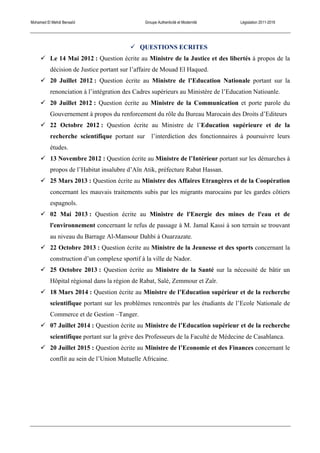 Mohamed El Mehdi Bensaïd Groupe Authenticité et Modernité Législation 2011-2016
! QUESTIONS ECRITES
! Le 14 Mai 2012 : Question écrite au Ministre de la Justice et des libertés à propos de la
décision de Justice portant sur l’affaire de Mouad El Haqued.
! 20 Juillet 2012 : Question écrite au Ministre de l’Education Nationale portant sur la
renonciation à l’intégration des Cadres supérieurs au Ministère de l’Education Natioanle.
! 20 Juillet 2012 : Question écrite au Ministre de la Communication et porte parole du
Gouvernement à propos du renforcement du rôle du Bureau Marocain des Droits d’Editeurs
! 22 Octobre 2012 : Question écrite au Ministre de l’Education supérieure et de la
recherche scientifique portant sur l’interdiction des fonctionnaires à poursuivre leurs
études.
! 13 Novembre 2012 : Question écrite au Ministre de l’Intérieur portant sur les démarches à
propos de l’Habitat insalubre d’Aïn Atik, préfecture Rabat Hassan.
! 25 Mars 2013 : Question écrite au Ministre des Affaires Etrangères et de la Coopération
concernant les mauvais traitements subis par les migrants marocains par les gardes côtiers
espagnols.
! 02 Mai 2013 : Question écrite au Ministre de l'Energie des mines de l'eau et de
l'environnement concernant le refus de passage à M. Jamal Kassi à son terrain se trouvant
au niveau du Barrage Al-Mansour Dahbi à Ouarzazate.
! 22 Octobre 2013 : Question écrite au Ministre de la Jeunesse et des sports concernant la
construction d’un complexe sportif à la ville de Nador.
! 25 Octobre 2013 : Question écrite au Ministre de la Santé sur la nécessité de bâtir un
Hôpital régional dans la région de Rabat, Salé, Zemmour et Zaïr.
! 18 Mars 2014 : Question écrite au Ministre de l’Education supérieur et de la recherche
scientifique portant sur les problèmes rencontrés par les étudiants de l’Ecole Nationale de
Commerce et de Gestion –Tanger.
! 07 Juillet 2014 : Question écrite au Ministre de l’Education supérieur et de la recherche
scientifique portant sur la grève des Professeurs de la Faculté de Médecine de Casablanca.
! 20 Juillet 2015 : Question écrite au Ministre de l’Economie et des Finances concernant le
conflit au sein de l’Union Mutuelle Africaine.
 