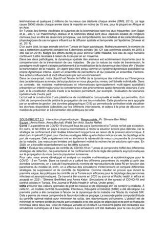 leishmaniose et quelques 2 millions de nouveaux cas déclarés chaque année (OMS, 2010). La rage
cause 59000 décès chaque année dans la majorité en moins de 15 ans, pour la plupart en Afrique et
en Asie.
En Tunisie, les formes viscérales et cutanées de la leishmaniose sont les plus fréquentes (Ben Salah
et al., 2007). Le Psammomys obesus et le Meriones shawi sont deux espèces locales de rongeurs
connues pour en être les réservoirs principaux. Les comportements, les mobilités et les caractéristiques
physiologiques de ces rongeurs influent sur la diffusion spatiale et temporelle de l’épidémie (Ghawar et
al., 2011).
D’un autre côté, la rage animale sévit en Tunisie de façon azootiques. Malheureusement, le nombre de
cas a nettement augmenté pendant les 8 dernières années (de 121 cas confirmés positifs en 2010 à
380 cas en 2018). Malgré les efforts déployés pour éliminer cette maladie, des cas de rage humaine
continuent à être recensés à raison de 6 cas par an en moyenne.
Dans ces deux pathologies, la dynamique spatiale des animaux est extrêmement importante pour la
compréhension de la transmission de ces maladies. De par la nature du mode de transmission, le
paradigme multi-agent s’adapte parfaitement à la modélisation de la dynamique des hôtes afin d’étudier
la transmission de la maladie. Un agent peut être perçu comme un système dynamique possédant sa
propre dynamique interne, ayant un ensemble de perceptions et qui possède un ensemble d'actions.
Ses actions influencent et sont influencées par son environnement.
Dans ce sous-projet, notre objectif est l'étude de l'effet de la dynamique des individus sur l'émergence
des caractéristiques au niveau de la population en nous plaçant au niveau de l'échelle individuelle. Dans
ce contexte, les modèles mathématiques et informatiques (principalement multi-agent spatialisé)
présentent un intérêt majeur pour la compréhension des phénomènes spatio-temporels observés d’une
part, et la constitution d’outils d’aide à la décision permettant, par exemple, l’évaluation de scénarios
opérationnels d’autre part.
Le but est la construction d’une plateforme de modélisation conceptuelle et réelle qui permettra, d’un
côté, de comprendre et de prédire la propagation de ces deux maladies. Cette plateforme sera appuyée
par un système de gestion des données géographique (GIS) qui permettra de centraliser et de visualiser
les données disponibles collectées par les différents intervenants, et aidera à la prise de décision en
matière de prévention et à l’orientation des politiques de lutte.
SOUS-PROJET 2.3 : interaction physio-écologie : Responsable : Pr. Slimane Ben Miled
Equipe : Amira Kebir, Amira Bouhali, Walid Ben Aribi, Bachir Neffeti
Covid : La pandémie de COVID-19 a touché tous les pays du monde et la Tunisie ne fait pas exception.
En outre, le fait d'être un pays à revenu intermédiaire a rendu la situation encore plus délicate, car la
stratégie de confinement s'est révélée totalement inopportune en raison de la pression économique. Il
était donc impératif d'opter pour d'autres stratégies telles que la distanciation sociale, le dépistage et le
port de masques. Cela a également mis en évidence la nécessité de mieux comprendre la dynamique
de la maladie. Les ressources limitées ont également motivé la recherche de solutions optimales. En
2020, on a travaillé essentiellement sur les défis suivants :
Défis 1 Évaluer les politiques de contrôle du COVID-19 en Tunisie et comprendre l'effet des différentes
stratégies de détection, de quarantaine et de confinement et de la règle des patients asymptomatiques
sur la propagation du virus dans la population tunisienne.
Pour cela, nous avons développé et analysé un modèle mathématique et épidémiologique pour le
COVID- 19 en Tunisie. Dans ce travail on a calibré les différents paramètres du modèle à partir des
données tunisiennes, on a calculé l'expression du nombre de reproductions de base R0 en fonction des
paramètres du modèle et, enfin, on a effectué des simulations d'interventions et comparé différentes
stratégies de suppression et de contrôle de l'épidémie. Comme résultat on prouve que durant la
première vague, les politiques de contrôle de la Tunisie sont efficaces pour le dépistage des personnes
infectées et asymptomatiques. Ce travail a été soumis en 2020 au journal of Public health in Africa et
accepté en 2021: “Slimane BenMiled and Amira Kebir, Simulations of the spread of COVID-19 and
control policies in Tunisia, The Journal of Public Health in Africa, Under press”.
Défis 2 fournir des valeurs optimales de port de masque et de dépistage afin de contenir la maladie. À
cette fin, un modèle contrôlé Susceptible, Infectieux, Récupéré et Décédé (SIRD) a été développé. La
première partie a été consacrée à l'étude de la dynamique de la maladie via l'étude du modèle SIR.
Cela a permis de mieux comprendre la façon dont elle se propage. La seconde partie comportait l'étude
du contrôle optimal réalisé pour minimiser les coûts, tant économiques qu’humains. L’objectif est de
minimiser le nombre de décès induits par la maladie avec des coûts de dépistage et de port de masques
minimaux dans deux cas : coût de masque variable et constant. La troisième partie est consacrée aux
simulations numériques et à leur discussion. Les simulations ont été réalisées pour le cas du port de
 