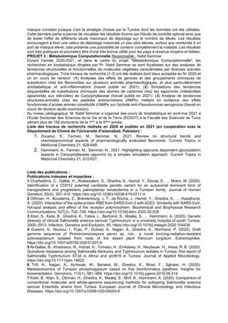 masque constant puisque c'est la stratégie choisie par la Tunisie dont les données ont été utilisées.
Cette dernière partie a permis de visualiser les résultats fournis par l'étude de contrôle optimal ainsi que
de tester l'effet de différents seuils maximaux de dépistage sur le nombre de décès. Les résultats
encouragent à fixer une valeur de dépistage maximale un peu plus élevée, surtout que combinée à un
port de masque élevé, cela présente une possibilité de contenir complètement la maladie. Les résultats
sont très pratiques et pourraient être d'une très bonne utilité pour les pays à revenus moyens et faibles.
PROJET 3 : Métabolomique Computationnelle Responsable : Nabil Semmar
Durant l’année 2020-2021, et dans le cadre du projet "Métabolomique Computationnelle", les
recherches en biostatistique dirigées par Pr. Nabil Semmar se sont focalisées sur des analyses de
tendances structurelles et fonctionnelles de molécules végétales caractérisées par diverses activités
pharmacologiques. Trois travaux de recherche (1-3) ont été réalisés dont deux acceptés en fin 2020 et
un en cours de révision :(1) Analyses des effets de génines et des groupements chimiques de
substitution chez les flavonoïdes sur plusieurs activités pharmacologiques, et plus particulièrement
antidiabétique et anti-inflammatoire (travail publié en 2021). (2) Simulations des tendances
séquentielles de substitutions chimiques des atomes de carbones chez les saponines (métabolites
apparentés aux stéroïdes) de Caryophyllaceae (travail publié en 2021). (3) Analyse de tendances
structures-activités chez les peptides antimicrobiens (AMPs) mettant en évidence des effets
fonctionnels d’acides aminés constitutifs d’AMPs sur l'activité anti-Pseudomonas aeruginosa (travail en
cours de révision après soumission).
Au niveau pédagogique, M. Nabil Semmar a organisé des cours de biostatistique en avril-mai 2021 à
l’Ecole Doctorale des Sciences de la Vie et de la Terre (EDSVT) à la Faculté des Sciences de Tunis
attirant plus de 150 doctorants de la 1ère à la 5ème année.
Liste des travaux de recherche réalisés en 2020 et publiés en 2021 (en coopération avec le
Département de Chimie de l’Université d’Islamabad, Pakistan) :
1. Zouaoui, S., Farman, M., Semmar, N., 2021. Review on structural trends and
chemotaxonomical aspects of pharmacologically evaluated flavonoids. Current Topics in
Medicinal Chemistry 21, 628-648.
2. Hammami, A., Farman, M., Semmar, N., 2021. Highlighting aglycone dependent glycosylation
aspects in Caryophyllaceae saponins by a simplex simulation approach. Current Topics in
Medicinal Chemistry 21, 612-627.
Liste des publications :
Publications indexées et impactées :
1 Charfeddine, C., Dallali, H., Abdessalem, G., Ghedira, K., Hamdi, Y., Elouej, S., … Mokni, M. (2020).
Identification of a CDH12 potential candidate genetic variant for an autosomal dominant form of
transgrediens and progrediens palmoplantar keratoderma in a Tunisian family. Journal of Human
Genetics, 65(4), 397–410. https://doi.org/10.1038/s10038-019-0711-4
2 Othman, H., Bouslama, Z., Brandenburg, J. T., da Rocha, J., Hamdi, Y., Ghedira, K., … Hazelhurst,
S. (2020). Interaction of the spike protein RBD from SARS-CoV-2 with ACE2: Similarity with SARS-CoV,
hot-spot analysis and effect of the receptor polymorphism. Biochemical and Biophysical Research
Communications, 527(3), 702–708. https://doi.org/10.1016/j.bbrc.2020.05.028
3 Ktari, S., Ksibi, B., Ghedira, K., Fabre, L., Bertrand, S., Maalej, S., … Hammami, A. (2020). Genetic
diversity of clinical Salmonella enterica serovar Typhimurium in a university hospital of south Tunisia,
2000–2013. Infection, Genetics and Evolution, 85. https://doi.org/10.1016/j.meegid.2020.104436
4 Guesmi, S., Nouioui, I., Pujic, P., Dubost, A., Najjari, A., Ghedira, K., Normand, P. (2020). Draft
genome sequence of Promicromonospora panici sp. nov., a novel ionizing-radiation-resistant
actinobacterium isolated from roots of the desert plant Panicum turgidum. Extremophiles.
https://doi.org/10.1007/s00792-020-01207-8
5 Al-Gallas, N., Khadraoui, N., Hotzel, H., Tomaso, H., El-Adawy, H., Neubauer, H., Aissa, R. B. (2020).
Quinolone resistance among Salmonella Kentucky and Typhimurium isolates in Tunisia: first report of
Salmonella Typhimurium ST34 in Africa and qnrB19 in Tunisia. Journal of Applied Microbiology.
https://doi.org/10.1111/jam.14822
6 Trifi, H., Najjari, A., Achouak, W., Barakat, M., Ghedira, K., Mrad, F., Sghaier, H. (2020).
Metataxonomics of Tunisian phosphogypsum based on five bioinformatics pipelines: Insights for
bioremediation. Genomics, 112(1), 981–989. https://doi.org/10.1016/j.ygeno.2019.06.014
7 Ksibi, B., Ktari, S., Othman, H., Ghedira, K., Maalej, S., Mnif, B., Hammami, A. (2020). Comparison of
conventional molecular and whole-genome sequencing methods for subtyping Salmonella enterica
serovar Enteritidis strains from Tunisia. European Journal of Clinical Microbiology and Infectious
Diseases. https://doi.org/10.1007/s10096-020-04055-8
 