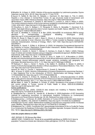 8 Mhadhbi, M., & Sassi, A. (2020). Infection of the equine population by Leishmania parasites. Equine
Veterinary Journal, 52(1), 28–33. https://doi.org/10.1111/evj.13178
9 Ayouni, K., Naffeti, B., Ben Aribi, W., Bettaieb, J., Hammami, W., Ben Salah, A., Triki, H. (2020).
Hepatitis a virus infection in Central-West Tunisia: An age structured model of transmission and
vaccination impact. BMC Infectious Diseases. https://doi.org/10.1186/s12879-020-05318-7
10 Romdhane, L., Bouhamed, H., Ghedira, K., Ben Hamda, C., Louhichi, A., Jmel, H., Rebai, A. (2020).
The morbid cutaneous anatomy of the human genome revealed by a bioinformatic approach. Genomics,
112(6), 4232–4241. https://doi.org/10.1016/j.ygeno.2020.07.009
11 Choudhury, A., Aron, S., Botigué, L. R., Sengupta, D., Botha, G., Bensellak, T., Hanchard, N. A.
(2020). High-depth African genomes inform human migration and health. Nature, 586(7831), 741–748.
https://doi.org/10.1038/s41586-020-2859-7
12 Louati, D., BenMiled, S., & Saoud, N. B. Ben. (2020). HermaDEB: An evolutionary IBM for energy
allocation in hermaphrodites. Ecological Modelling, 424(August 2019).
https://doi.org/10.1016/j.ecolmodel.2020.109008
13 Arbi, M., Souiai, O., Rego, N., Larbi, I., Naya, H., Ghram, A., & Houimel, M. (2020). Historical origins
and zoonotic potential of avian influenza virus H9N2 in Tunisia revealed by Bayesian analysis and
molecular characterization. Archives of Virology, 165(7), 1527–1540. https://doi.org/10.1007/s00705-
020-04624-4
14 Ghedira, K., Hamdi, Y., El Béji, A., & Othman, H. (2020). An Integrative Computational Approach for
the Prediction of Human- Plasmodium Protein-Protein Interactions. BioMed Research International,
2020. https://doi.org/10.1155/2020/2082540
15 Ghedira, K., Kouidhi, S., Hamdi, Y., Othman, H., Kechaou, S., Znaidi, S., Rabhi, I. (2020). Pathway
maps of orphan and complex diseases using an integrative computational approach. BioMed Research
International, 2020. https://doi.org/10.1155/2020/4280467
16 Bussotti, G., Benkahla, A., Jeddi, F., Souiaï, O., Aoun, K., Späth, G. F., & Bouratbine, A. (2020).
Nuclear and mitochondrial genome sequencing of north-african leishmania infantum isolates from cured
and relapsed visceral leishmaniasis patients reveals variations correlating with geography and
phenotype. Microbial Genomics, 6(10), 1–12. https://doi.org/10.1099/mgen.0.000444
17 Radouani, F., Zass, L., Hamdi, Y., Rocha, J. Da, Sallam, R., Abdelhak, S., Mulder, N. (2020). A
review of clinical pharmacogenetics Studies in African populations. Personalized Medicine, 17(2), 155–
170. https://doi.org/10.2217/pme-2019-0110
Hanachi, M., Kiran, A., Cornick, J., Harigua-Souiai, E., Everett, D., Benkahla,
18 A., & Souiai, O. (2020). Genomic Characteristics of Invasive Streptococcus pneumoniae Serotype 1
in New Caledonia Prior to the Introduction of PCV13. Bioinformatics and Biology Insights, 14,
1177932220962106. https://doi.org/10.1177/1177932220962106
19 El Jeni, R., Ghedira, K., El Bour, M., Abdelhak, S., Benkahla, A., & Bouhaouala-Zahar, B. (2020).
High-quality genome sequence assembly of R.A73 Enterococcus faecium isolated from freshwater fish
mucus. BMC Microbiology, 20(1), 1–21. https://doi.org/10.1186/s12866-020-01980-8
20 Ben Miled, S., Kebir, A., BenMiled, S., & Kebir, A. (2020). Simulations of the spread of COVID-19
and control policies in Tunisia. Journal of Public Health in Africa, 2020.05.02.20088492.
https://doi.org/10.4081/jphia.2021.1420
Autres publications-
1 Abdeljaoued-Tej Ines. (2020). COVID-19 data analysis and modeling in Palestine. MedRxiv.
https://doi.org/10.1101/2020.04.24.20078279
2. Abdeljaoued-Tej I., Houichi M., Jannadi M., & Bendriss K. (2020).Application of KPI forecasting
methods for engineering recruitment. In International, Academic Conference on Contemporary
Discussions and Social Science Studies (pp. 29–38). Retrieved from www.mirdec.com
3 Abdeljaoued-tej, I., & Dhenain, M. (2020). Estimation of Tunisia COVID-19 infected cases based on
mortality rate. MedRxiv, 744, 2020.04.15.20065532. https://doi.org/10.1101/2020.04.15.20065532
4 Abdeljaoued-Tej Ines. (2020). Mathematical modelling of reported and unreported COVID-19 infected
cases. MedRxiv. Retrieved from https://doi.org/10.1101/2020.05.21.20108621
5 Abdeljaoued-Tej, I. (2020). Contribution De L’apprentissage Automatique Et De La Fouille De Textes
À La Construction De Systèmes D’information Pour Exploitants Agricoles. European Scientific Journal
ESJ, 16(12). https://doi.org/10.19044/esj.2020.v16n12p83
Liste des projets obtenus en 2020
-RIIP, REPAIR, PI: PR.Slimane Ben Miled
-MERST (PRF), TriOMICS-CoV : Etude de la susceptibilité génétique au SARS-CoV-2 dans la
population Tunisienne et étude des intéractions hôtes pathogènes, CO-PI.Dr. Kais Ghedira.
 