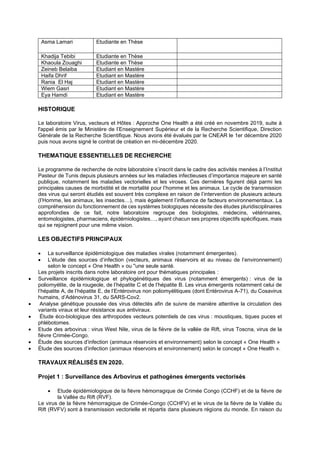 Asma Lamari Etudiante en Thèse
Khadija Tebibi Etudiante en Thèse
Khaoula Zouaghi Etudiante en Thèse
Zeineb Belaiba Etudiant en Mastère
Haifa Dhrif Etudiant en Mastère
Rania El Haj Etudiant en Mastère
Wiem Gasri Etudiant en Mastère
Eya Hamdi Etudiant en Mastère
HISTORIQUE
Le laboratoire Virus, vecteurs et Hôtes : Approche One Health a été créé en novembre 2019, suite à
l'appel émis par le Ministère de l’Enseignement Supérieur et de la Recherche Scientifique, Direction
Générale de la Recherche Scientifique. Nous avons été évalués par le CNEAR le 1er décembre 2020
puis nous avons signé le contrat de création en mi-décembre 2020.
THEMATIQUE ESSENTIELLES DE RECHERCHE
Le programme de recherche de notre laboratoire s’inscrit dans le cadre des activités menées à l’Institut
Pasteur de Tunis depuis plusieurs années sur les maladies infectieuses d’importance majeure en santé
publique, notamment les maladies vectorielles et les viroses. Ces dernières figurent déjà parmi les
principales causes de morbidité et de mortalité pour l’homme et les animaux. Le cycle de transmission
des virus qui seront étudiés est souvent très complexe en raison de l’intervention de plusieurs acteurs
(l’Homme, les animaux, les insectes…), mais également l’influence de facteurs environnementaux. La
compréhension du fonctionnement de ces systèmes biologiques nécessite des études pluridisciplinaires
approfondies de ce fait, notre laboratoire regroupe des biologistes, médecins, vétérinaires,
entomologistes, pharmaciens, épidémiologistes…, ayant chacun ses propres objectifs spécifiques, mais
qui se rejoignent pour une même vision.
LES OBJECTIFS PRINCIPAUX
• La surveillance épidémiologique des maladies virales (notamment émergentes).
• L’étude des sources d’infection (vecteurs, animaux réservoirs et au niveau de l’environnement)
selon le concept « One Health » ou ''une seule santé.
Les projets inscrits dans notre laboratoire ont pour thématiques principales :
• Surveillance épidémiologique et phylogénétiques des virus (notamment émergents) : virus de la
poliomyélite, de la rougeole, de l’hépatite C et de l’hépatite B. Les virus émergents notamment celui de
l’hépatite A, de l’hépatite E, de l’Entérovirus non poliomyélitiques (dont Entérovirus A-71), du Cosavirus
humains, d’Adénovirus 31, du SARS-Cov2.
• Analyse génétique poussée des virus détectés afin de suivre de manière attentive la circulation des
variants viraux et leur résistance aux antiviraux.
• Étude éco-biologique des arthropodes vecteurs potentiels de ces virus : moustiques, tiques puces et
phlébotomes.
• Etude des arbovirus : virus West Nile, virus de la fièvre de la vallée de Rift, virus Toscna, virus de la
fièvre Crimée-Congo.
• Étude des sources d’infection (animaux réservoirs et environnement) selon le concept « One Health »
• Étude des sources d’infection (animaux réservoirs et environnement) selon le concept « One Health ».
TRAVAUX RÉALISÉS EN 2020.
Projet 1 : Surveillance des Arbovirus et pathogènes émergents vectorisés
• Etude épidémiologique de la fièvre hémorragique de Crimée Congo (CCHF) et de la fièvre de
la Vallée du Rift (RVF).
Le virus de la fièvre hémorragique de Crimée-Congo (CCHFV) et le virus de la fièvre de la Vallée du
Rift (RVFV) sont à transmission vectorielle et répartis dans plusieurs régions du monde. En raison du
 