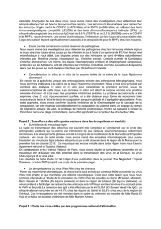 caractère émergeant de ces deux virus, nous avons mené des investigations pour déterminer leur
séroprévalence chez les bovins, les ovins et les caprins. Les sérums ont été analysés pour rechercher
les anticorps dirigés contre le CCHFV (n=879 têtes) et le RVFV (n=699 têtes) en utilisant des tests
immuno-enzymatiques compétitifs (cELISA) et des tests d'immunofluorescence indirecte (IIFA). La
séroprévalence globale des anticorps IgG était de 8,6 % (76/879) et de 2,3 % (16/699) contre le CCHFV
et le RVFV, respectivement. Les zones bioclimatiques, l'infestation par les tiques et la race étaient des
L'âge et la saison étaient significativement associés à la séropositivité pour le RVFV chez les moutons.
• Etude du rôle du hérisson comme réservoir de pathogènes.
Nous avons mené des investigations pour détecter les pathogènes chez les hérissons Atelerix algirus
et aussi chez les tiques et les puces qui les infestent et ce à l'aide d'un système de PCR en temps réel
microfluidique à haut débit. Les biopsies prises sur des hérissons se sont révélées naturellement
infectées par Theileria youngi, Hepatozoon sp., Ehrlichia ewingii, Coxiella burnetii et Candidatus
Ehrlichia shimanensis. De même, les tiques Haemaphysalis erinacei et Rhipicephalus sanguineus,
prélevées sur les hérissons, ont été infectées par Ehrlichia, Rickettsia, Borrelia, Coxiella et Anaplasma
alors que les puces se sont révélées infectées par Rickettsia et Coxiella.
• Caractérisation in silico et in vitro de la serpine isolée de la salive de la tique Hyalomma
dromedarii.
En raison de la spécificité unique des anticoagulants extraits des arthropodes hématophages, nous
nous sommes intéressés à la salive de la tique Hyalomma dromedarii. Nous avons ainsi procédé par
combiné des analyses in silico et in vitro pour caractériser la première serpine, issue du
sialotranscriptome de cette tique. Les données in silico ont décrit la serpine comme une protéine
sécrétée d'environ 43 kDa avec des propriétés inhibitrices prédites. La protéine recombinante a été
exprimée chez E. coli, rigoureusement purifiée, et a été obtenue sous forme de monomère bien
structuré puis testé à l'aide de tests de coagulation sanguine globale et d'agrégation plaquettaire. Avec
cette approche, nous avons confirmé l'activité inhibitrice de la rDromaserpine sur la cascade de la
coagulation, car elle retardait considérablement la coagulation du plasma dans un dosage du temps
de céphaline activée. De plus, le profilage de l'activité protéolytique montre sa capacité à inhiber la
thrombine dans une plage micromolaire, sans effet significatif sur le facteur Xa et le facteur XIIa.
Projet 2 : Surveillance des arthropodes vecteurs dans les écosystèmes en évolutio
• Surveillance du moustique tigre
Le cycle de transmission des arbovirus est souvent très complexe et conditionné par le cycle des
arthropodes vecteurs qui lui-même est intimement lié aux facteurs environnementaux notamment
climatiques. Les changements globaux ont été à l’origine de la modification de la faune des arthropodes
vecteurs. Au cours de cette année, nous avons mené des enquêtes entomologiques pour suivre
l’évolution du moustique tigre (Aedes albopictus) qui a été observé dans la région de la Marsa pour la
première fois en octobre 2018. Ce moustique est encore installé dans cette région mais nous l’avons
également retrouvé à Tazarka (Nabeul).
En collaboration avec l’Institut Pasteur de Paris, nous avons étudié la compétence vectorielle de ce
moustique afin d'évaluer son rôle potentiel dans la transmission des virus de la Dengue, du virus
Chikungunya et le virus Zika.
Les résultats de cette étude on fait l’objet d’une publication dans le journal Plos Neglected Tropical
Diseases, octobre 2020 (ci-joint une copie de la première page).
• Le séroprévalence du virus West Nile chez les chevaux
Parmi les mammifères domestiques, le cheval est le seul animal qui constitue l'hôte accidentel du Virus
West Nile (VWN) et qui manifeste une atteinte neurologique. C'est pour cette raison que nous nous
sommes intéressés à l'étude de la circulation du VWN chez les équidés au Sahel (M'saken, Monastir,
Beni Hassen et Tebolba (85 équins prélevés) et dans la région de Ichkeul (86 équins prélevés). Le
sérum prélevé a fait l’objet de recherche des anticorps anti-VWN qui sont les témoins d'un contact entre
le VWN et l'équidé.La détection des IgG a été effectuée par le kit ELISA (ID Screen West Nile IgG). La
séroprévalence retrouvée est de 44,7% chez les équins du Sahel et 55,8% chez ceux de la région de
l’Ichkeul. Ces investigations ont été menées dans le cadre du mémoire de mastère de Mlle Rania El
Hajj et la thèse de doctorat vétérinaire de Mlle Mariem Amara.
Projet 3 : Etude des virus ciblés par des programmes national d’élimination
 