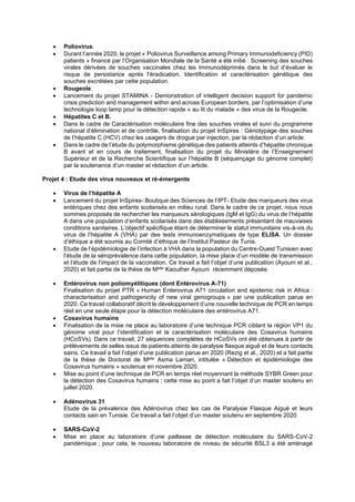• Poliovirus.
• Durant l’année 2020, le projet « Poliovirus Surveillance among Primary Immunodeficiency (PID)
patients » financé par l’Organisation Mondiale de la Santé a été initié : Screening des souches
virales dérivées de souches vaccinales chez les Immunodéprimés dans le but d’évaluer le
risque de persistance après l’éradication. Identification et caractérisation génétique des
souches excrétées par cette population.
• Rougeole.
• Lancement du projet STAMINA - Demonstration of intelligent decision support for pandemic
crisis prediction and management within and across European borders, par l’optimisation d’une
technologie loop lamp pour la détection rapide « au lit du malade » des virus de la Rougeole.
• Hépatites C et B.
• Dans le cadre de Caractérisation moléculaire fine des souches virales et suivi du programme
national d’élimination et de contrôle, finalisation du projet InSpires : Génotypage des souches
de l’hépatite C (HCV) chez les usagers de drogue par injection, par la rédaction d’un article.
• Dans le cadre de l’étude du polymorphisme génétique des patients atteints d’hépatite chronique
B avant et en cours de traitement, finalisation du projet du Ministère de l’Enseignement
Supérieur et de la Recherche Scientifique sur l’hépatite B (séquençage du génome complet)
par la soutenance d’un master et rédaction d’un article.
Projet 4 : Etude des virus nouveaux et ré-émergents
• Virus de l’hépatite A
• Lancement du projet InSpires- Boutique des Sciences de l’IPT- Etude des marqueurs des virus
entériques chez des enfants scolarisés en milieu rural. Dans le cadre de ce projet, nous nous
sommes proposés de rechercher les marqueurs sérologiques (IgM et IgG) du virus de l’hépatite
A dans une population d’enfants scolarisés dans des établissements présentant de mauvaises
conditions sanitaires. L’objectif spécifique étant de déterminer le statut immunitaire vis-à-vis du
virus de l’hépatite A (VHA) par des tests immunoenzymatiques de type ELISA. Un dossier
d’éthique a été soumis au Comité d’éthique de l’Institut Pasteur de Tunis.
• Etude de l’épidémiologie de l’infection à VHA dans la population du Centre-Ouest Tunisien avec
l’étude de la séroprévalence dans cette population, la mise place d’un modèle de transmission
et l’étude de l’impact de la vaccination. Ce travail a fait l’objet d’une publication (Ayouni et al.,
2020) et fait partie de la thèse de Melle Kaouther Ayouni récemment déposée.
• Entérovirus non poliomyélitiques (dont Entérovirus A-71)
Finalisation du projet PTR « Human Enterovirus A71 circulation and epidemic risk in Africa :
characterisation and pathogenicity of new viral genogroups » par une publication parue en
2020. Ce travail collaboratif décrit le développement d’une nouvelle technique de PCR en temps
réel en une seule étape pour la détection moléculaire des entérovirus A71.
• Cosavirus humains
• Finalisation de la mise ne place au laboratoire d’une technique PCR ciblant la région VP1 du
génome viral pour l’identification et la caractérisation moléculaire des Cosavirus humains
(HCoSVs). Dans ce travail, 27 séquences complètes de HCoSVs ont été obtenues à partir de
prélèvements de selles issus de patients atteints de paralysie flasque aiguë et de leurs contacts
sains. Ce travail a fait l’objet d’une publication parue en 2020 (Rezig et al., 2020) et a fait partie
de la thèse de Doctorat de Melle Asma Lamari, intitulée « Détection et épidémiologie des
Cosavirus humains » soutenue en novembre 2020.
• Mise au point d’une technique de PCR en temps réel moyennant la méthode SYBR Green pour
la détection des Cosavirus humains ; cette mise au point a fait l’objet d’un master soutenu en
juillet 2020.
• Adénovirus 31
Etude de la prévalence des Adénovirus chez les cas de Paralysie Flasque Aiguë et leurs
contacts sain en Tunisie. Ce travail a fait l’objet d’un master soutenu en septembre 2020
• SARS-CoV-2
• Mise en place au laboratoire d’une paillasse de détection moléculaire du SARS-CoV-2
pandémique ; pour cela, le nouveau laboratoire de niveau de sécurité BSL3 a été aménagé
 