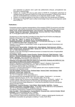 pour l’extraction du génome viral à partir des prélèvements cliniques, principalement des
écouvillons nasopharyngés.
• Initiation de 3 projets PRF pour la Lutte contre la COVID-19, l’investigation génomique et
métagénomique de l'interaction SARS-CoV-2-hôte dans la population Tunisienne et la mise en
place de nanobioplateformes modulaires pour le diagnostic rapide du SAR S-CoV2.
• Initiation d’un projet de prédiction et de prise en charge de la crise pandémique (STAMINA).
• Démarrage d’un Projet RIIP visant à utiliser la technologie Crispr-Cas pour le diagnostic rapide
de la COVID-19
Publications :
Comparative genomic signature representations of the emerging COVID-19 coronavirus and other
coronaviruses: High identity and possible recombination between Bat and Pangolin coronaviruses
Rabeb Touati, Sondes Haddad-Boubaker2, Imen Ferchichi3, Imen Messaoudi, Afef Elloumi
Ouesleti , Henda Triki, Zied Lachiri , Maher Kharrat Genomics 2020 Nov;112(6):4189-4202.
doi: 10.1016/j.ygeno.2020.07.003. Epub 2020 Jul 6.
Development of a New Internally Controlled One-Step Real-Time RT-PCR for the Molecular
Detection of Enterovirus A71 in Africa and Madagascar
R. Volle, M.L Joffret , K. Ndiaye, M. D. Fernandez-Garcia, R.
Razafindratsimandresy, J.M. Heraud, D.Rezig, et al. Front Microbiol 2020 Aug 14 ; 11:1907.
doi: 10.3389/fmicb.2020.01907. eCollection 2020
Hepatitis a virus infection in Central-West Tunisia: an age structured model of transmission and
vaccination impact
Kaouther Ayouni, Bechir Naffeti , Walid Ben Aribi, Jihène Bettaieb, Walid Hammami, Afif Ben
Salah, Hamadi Ammar, Slimane Ben Miled, Henda Triki BMC Infect Dis 2020 Aug 26;20(1):627.
doi: 10.1186/s12879-020-05318-7.
Hepatitis viruses take advantage of traditional practices to increase the burden of hepatocellular
carcinoma in Tunisia
Ines Dhifallah, Marwa Khedhiri, Anissa Chouikha, Ghassen Kharroubi, Walid Hammami , Amel
Sadraoui , Mohamed Msaddek Azzouz, Nadia Maamouri , Tahar Khalfallah, Henda Triki , Pascal
Pineau , Olfa Bahri . Arch Virol 2020 Jan;165(1):33-42.
doi: 10.1007/s00705-019-04440-5. Epub 2019 Oct 19.
Interaction of the spike protein RBD from SARS-CoV-2 with ACE2: Similarity with SARS-CoV, hot-
spot analysis and effect of the receptor polymorphism.
Othman H, Bouslama Z, Brandenburg JT, da Rocha J, Hamdi Y, Ghedira K, Srairi-Abid N,
Hazelhurst S.Biochem Biophys Res Commun. 2020 Jun 30;527(3):702-708. doi:
10.1016/j.bbrc.2020.05.028. Epub 2020 May 14.
Interleukin IL-1B gene polymorphism in Tunisian patients with chronic hepatitis B infection:
Association with replication levels
Imen Ben Dhifallah, Kaouther Ayouni, Ghofrane Najjar, Hanene Chelbi, Amel Sadraoui, Walid
Hammami, Henda Touzi, Henda Triki .
Microbiol Immunol 2020 Jul;64(7):512-519.
doi: 10.1111/1348-0421.12774. Epub 2020 Jun 3.
Les particularités de la néonatalogie chez l’ânon et le muleton. Chabchoub A. ; Le nouveau
Praticien vétérinaire Equine, Vol 14, n°52,. Novembre 2020, 179, 51-56.
Troubles cutanés chez 34 chevaux pur-sang arabes. Chabchoub A. ; El Gouli A. ; Lasfar F. Le
nouveau praticien vétérinaire équine vol (15) hors-série dermatologie équine 2020.89-96.
The recently introduced Aedes albopictus in Tunisia has the potential to transmit chikungunya,
dengue and Zika viruses
Chloé Bohers, Laurence Mousson, Yoann Madec, Marie Vazeille, Adel Rhim , Youmna
M'ghirbi3, Ali Bouattour, Anna-Bella Failloux. PLoS Negl Trop Dis 2020 Oct 2;14(10):e0008475.
doi: 10.1371/journal.pntd.0008475. eCollection 2020 Oct.
Tick Salivary Compounds for Targeted Immunomodulatory Therapy
Hajer Aounallah , Chaima Bensaoud, Youmna M'ghirbi, Fernanda Faria, Jindr Ich Chmelar, Michail
Kotsyfakis. Front Immunol2020 Sep 23;11:583845.
doi: 10.3389/fimmu.2020.583845. eCollection 2020.
Typing of Human Cosaviruses by sequencing of full VP1: Update on global genetic diversity and
identification of possible new genotypes circulating in Tunisia, North Africa
 