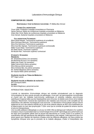 Laboratoire d’Immunologie Clinique
COMPOSITION DE L’EQUIPE
RESPONSABLE / CHEF DE SERVICE PAR INTERIM : Pr Mélika Ben Ahmed
CADRES COLLABORATEURS:
Yousr Galai, Professeur hospitalo-universitaire en Pharmacie
Samar Samoud, Maitre de conférences hospitalo-universitaire en Médecine
Ahlem Ben Hmid, Maitre de conférences hospitalo-universitaire en Médecine
Imen Zamali, Assitante hospitalo-universitaire en Médecine
COLLABORATEURS TECHNIQUES :
Mme Hayet Kebaier, Technicienne supérieure et surveillante
Mme Soumaya Marzouki, Technicienne supérieure
Mme Ons Kammoun Technicienne supérieure
Mme Ines Ben Sghaier, Technicienne supérieure contractuelle
Melle Yousra Nasri, Technicienne supérieure
Mr Walid Hamdi, Technicien supérieur
Mr Mouldi Hidri, Technicien supérieur contractuel
ETUDIANTS / STAGIAIRES:
Résidents:
Mr Dhiaeddine Edriss (1er semestre)
Mr Mohamed Ali aroui (1er semestre)
Melle Ines Chaibi (1er semestre)
Melle Fatma Korbi (2ème semestre)
Mme Maroua (2ème semestre)
Mme Imtinène Ben Jha (2ème semestre)
Mr Kahled Megdiche (2ème semestre)
Mr Yassine Rekik (2ème semestre)
Etudiants inscrits en Thèse de Médecine :
Melle Hajer Lamari
Etudiants inscrits en Mastère de recherche :
Melle Oumayma Selmi
AUTRES
Mr Mehdi Maghraoui, personnel ouvrier
INTRODUCTION / OBJECTIFS
L’activité du laboratoire d’immunologie clinique est orientée principalement vers le diagnostic
immunologique de deux grands groupes de pathologies, d’une part, les gammapathies monoclonales
et d’autre part, les maladies auto-immunes systémiques et certaines maladies auto-immunes
spécifiques d’organes telles que les hépatopathies auto-immunes, le diabète auto-immun et la maladie
cœliaque. Récemment, l’arsenal des explorations des maladies auto-immunes a été complété par les
explorations des atteintes neurologiques auto-immunes. Le laboratoire d’immunologie clinique assure
également le suivi des patients infectés par le VIH et les patients atteints de SEP sous biothérapie par
la détermination du taux des lymphocytes T CD4+ ainsi que le contrôle de qualité de certains vaccins
et sérums thérapeutiques.
Une nouvelle paillasse d’allergologie a vu le jour en 2020. Elle se distingue par l’utilisation d'un système
d’analyse unique et automatisé basé sur la technologie ImmunoCAP, technologie plus performante que
les tests semi-quantitatifs utilisés dans la plupart des laboratoires en Tunisie. Grace à ce système, la
quantification des IgE spécifiques des allergènes moléculaires a été intégrée. Cette approche sera d’un
grand apport pour dépister les réactions croisées entre les différents allergènes, de mieux prédire les
symptômes cliniques ainsi que le pronostic de la maladie allergique, d’aider à l'interprétation des
 