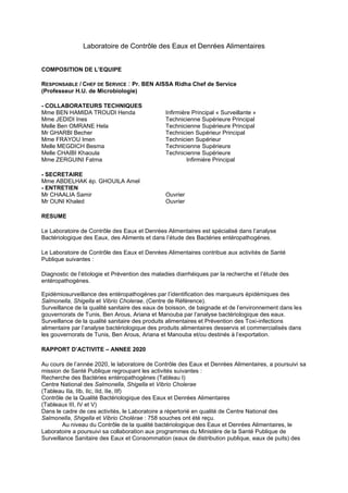 Laboratoire de Contrôle des Eaux et Denrées Alimentaires
COMPOSITION DE L’EQUIPE
RESPONSABLE / CHEF DE SERVICE : Pr. BEN AISSA Ridha Chef de Service
(Professeur H.U. de Microbiologie)
- COLLABORATEURS TECHNIQUES
Mme BEN HAMIDA TROUDI Henda Infirmière Principal « Surveillante »
Mme JEDIDI Ines Technicienne Supérieure Principal
Melle Ben OMRANE Hela Technicienne Supérieure Principal
Mr GHARBI Becher Technicien Supérieur Principal
Mme FRAYOU Imen Technicien Supérieur
Melle MEGDICH Besma Technicienne Supérieure
Melle CHAIBI Khaoula Technicienne Supérieure
Mme ZERGUINI Fatma Infirmière Principal
- SECRETAIRE
Mme ABDELHAK ép. GHOUILA Amel
- ENTRETIEN
Mr CHAALIA Samir Ouvrier
Mr OUNI Khaled Ouvrier
RESUME
Le Laboratoire de Contrôle des Eaux et Denrées Alimentaires est spécialisé dans l’analyse
Bactériologique des Eaux, des Aliments et dans l’étude des Bactéries entéropathogénes.
Le Laboratoire de Contrôle des Eaux et Denrées Alimentaires contribue aux activités de Santé
Publique suivantes :
Diagnostic de l’étiologie et Prévention des maladies diarrhéiques par la recherche et l’étude des
entéropathogénes.
Epidémiosurveillance des entéropathogénes par l’identification des marqueurs épidémiques des
Salmonella, Shigella et Vibrio Cholerae, (Centre de Référence).
Surveillance de la qualité sanitaire des eaux de boisson, de baignade et de l’environnement dans les
gouvernorats de Tunis, Ben Arous, Ariana et Manouba par l’analyse bactériologique des eaux.
Surveillance de la qualité sanitaire des produits alimentaires et Prévention des Toxi-infections
alimentaire par l’analyse bactériologique des produits alimentaires desservis et commercialisés dans
les gouvernorats de Tunis, Ben Arous, Ariana et Manouba et/ou destinés à l’exportation.
RAPPORT D’ACTIVITE – ANNEE 2020
Au cours de l’année 2020, le laboratoire de Contrôle des Eaux et Denrées Alimentaires, a poursuivi sa
mission de Santé Publique regroupant les activités suivantes :
Recherche des Bactéries entéropathogènes (Tableau I)
Centre National des Salmonella, Shigella et Vibrio Cholerae
(Tableau IIa, IIb, IIc, IId, IIe, IIf)
Contrôle de la Qualité Bactériologique des Eaux et Denrées Alimentaires
(Tableaux III, IV et V)
Dans le cadre de ces activités, le Laboratoire a répertorié en qualité de Centre National des
Salmonella, Shigella et Vibrio Cholérae : 758 souches ont été reçu.
Au niveau du Contrôle de la qualité bactériologique des Eaux et Denrées Alimentaires, le
Laboratoire a poursuivi sa collaboration aux programmes du Ministère de la Santé Publique de
Surveillance Sanitaire des Eaux et Consommation (eaux de distribution publique, eaux de puits) des
 
