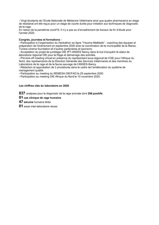- Vingt étudiants de l’Ecole Nationale de Médecine Vétérinaire ainsi que quatre pharmaciens en stage
de résidanat ont été reçus pour un stage de courte durée pour initiation aux techniques de diagnostic
de la rage.
En raison de la pandémie covid19, il n’y a pas eu d’encadrement de travaux de fin d’étude pour
l’année 2020.
Congrès, journées et formations :
- Participation à l’organisation du Hackathon en ligne “Yezzina Melklabb” : coaching des équipes et
préparation de l’événement en septembre 2020 avec la coordination de la municipalité de la Marsa,
Tunisia cinema foundation et d’autres partenaires et sponsors.
- Acceptation du projet de jumelage OIE IPT-ANSES Nancy dans le but d’acquérir le statut de
laboratoire régional OIE pour la Rage et démarrage des activités.
- Pré kick-off meeting virtuel en présence du représentant sous-régional de l’OIE pour l’Afrique du
Nord, des représentants de la Direction Générale des Services Vétérinaires et des membres du
Laboratoire de la rage et de la faune sauvage de l’ANSES-Nancy.
- Rédaction et approbation de 3 procédures dans le cadre de l’amélioration du système de
management qualité.
- Participation au meeting du REMESA OIE/FAO le 28 septembre 2020.
- Participation au meeting OIE Afrique du Nord le 10 novembre 2020.
Les chiffres clés du laboratoire en 2020
837 analyses pour le diagnostic de la rage animale dont 296 positifs
01 cas clinique de rage humaine
47 sérums humains titrés
01 essai inter-laboratoire réussi
 