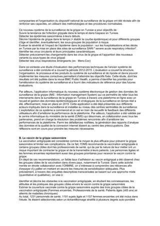composantes et l'organisation du dispositif national de surveillance de la grippe ont été révisés afin de
renforcer ses capacités, en utilisant des méthodologies et des procédures normalisées.
Ce nouveau système de la surveillance de la grippe en Tunisie a pour objectifs de :
Suivre la tendance de l’infection grippale dans le temps et dans l’espace en Tunisie.
Détecter les épidémies saisonnières à leurs débuts.
Décrire l’épidémie de grippe dans le temps (= établir la courbe épidémique) et pour différents groupes
d’âge et identifier, éventuellement, les sous-groupes de population à risque.
Evaluer la sévérité et l’impact de l’épidémie dans la population : sur les hospitalisations et les décès
en Tunisie par la mise en place des sites de surveillance SARI:" severe acute respiratory infection".
Identifier les virus circulants et leurs principales caractéristiques.
Détecter précocement les changements dans les virus de la grippe et l’apparition des nouveaux
variants ou sous-types de virus grippal.
Détecter des virus respiratoires émergeants (ex : Mers-Cov)
Dans ce contexte une étude d’évaluation des performances techniques de l’ancien système de
surveillance a été conduite et a couvert la période 2012-2015. L’évaluation a couvert la structure,
l’organisation, le processus et les produits du système de surveillance et de riposte et devra pouvoir
implémenter les mesures correctives permettant d’atteindre les objectifs fixés. Cette étude, dont les
résultats ont été publiés dans la revue BMC Public Health, a permis d’identifier les priorités pour
l'amélioration du système de surveillance et a fourni des indicateurs de référence pour des futures
évaluations.
Par ailleurs, l’application informatique du nouveau système électronique de gestion des données de
surveillance de la grippe (IMS : Information management System) qui va permettre de relier tous les
intervenants dans la surveillance de la grippe en Tunisie à travers une plateforme en ligne avec un
recueil et gestion des données épidémiologiques et virologiques de la surveillance en temps réel a
été, effectivement, mise en place en 2019. Cette application a été déjà présentée aux différents
acteurs impliqués dans la surveillance et installée au niveau des centres sentinelles de surveillance.
L’exploitation de ce système a commencé et on est en train de recueillir le feedback des différents
utilisateurs afin d’améliorer la performance de la plateforme. Par ailleurs, l’application a été validée par
le centre informatique du ministère de la santé (CIMS) qui désormais, en collaboration avec tous les
partenaires, prend en charge la résolution des problèmes rencontrés afin d’améliorer les
performances de la plateforme. Parmi les défaillances notifiées, la génération des rapports d’analyse
des données et la qualité de la connexion internet étaient au centre des préoccupations. Des
réflexions sont en cours pour prendre les mesures nécessaires
B. Le vaccin de la grippe saisonnière
La vaccination antigrippale est considérée comme le moyen le plus efficace pour prévenir la grippe
saisonnière et limiter ses complications. De ce fait, l’OMS recommande la vaccination antigrippale à
certains groupes cibles dont les professionnels de santé, qui de par la nature de leur métier ont un
risque important de contracter la grippe et de la transmettre à leurs patients. Les personnes âgées et
les femmes enceintes représentent aussi des groupes prioritaires pour recevoir le vaccin contre la
grippe.
En dépit de ces recommandations, un faible taux d’adhésion au vaccin antigrippal a été observé chez
les groupes cibles de la vaccination dans divers pays, notamment la Tunisie. Dans cette activité
menée en étroite collaboration avec l’ONMNE, on s’intéresse à comprendre ces réticences afin
d’essayer d’y pallier en mettant en œuvre les mesures de sensibilisation adéquates. Plus
précisément, à travers des enquêtes descriptives transversales se basant sur une approche mixte
(quantitative et qualitative), on vise à :
Identifier et décrire les obstacles à la vaccination antigrippale, en étudiant les connaissances, les
attitudes et les pratiques des groupes cibles envers le vaccin contre la grippe saisonnière
Estimer la couverture vaccinale contre la grippe saisonnière auprès des trois groupes cibles de la
vaccination antigrippale:(Femmes enceintes, Professionnels de la santé, Patients âgés (≥65 ans) et
atteints de maladies chroniques)
Au total, 1231 personnels de santé, 1191 sujets âgés et 1157 femmes enceintes ont été inclus dans
l’étude. Ils étaient sélectionnés selon un échantillonnage stratifié à plusieurs degrés auto-pondéré
 
