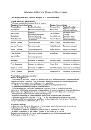 Laboratoire de Biochimie Clinique et d’Hormonologie
Liste du personnel de la structure désignée et sa position/fonction
Dr Afef BAHLOUS HADJ SALAH
Professeur hospitalo-Universitaire - Chef de service
Equipe de biochimie clinique Equipe d’hormonologie
Prénom, Nom Position/Fonction Prénom, Nom Position/Fonction
Sonia Bahri Médecin biologiste major Amel Hmida
Technicien Major
Principal-Surveillante
Mehdi Mrad
Assistant
Hospitalo-Universitaire
Henda Rasaa
Technicien Major
Principal
Safaa Kalai Ingénieur principal Ilhem Mabrouk Technicien Major
Amel Bayoudh
Technicien Major Principal
- Surveillante
Mounira Sayedi
Technicien Major –
Secrétairemédicale
Aouatef Trabelsi Technicien major Salma Oualha Technicien Major
Marouen Taoueb Technicien major Nadia Meddeb Technicien principal
Hanen Lamouchi Technicien principal Manel Mabrouk Technicien principal
Hejer Trabelsi Technicien principal Ikram Driss Technicien principal
Manel Soltani
Technicien principal
Asma Krir Résidente en médecine Soumaya Benna Résidente en médecine
Firas Bouzakora Résident en médecine Amine Grati Résidente en médecine
Safa Ben Ammar Résidente en médecine Rahma Raddaoui Résidente en pharmacie
Fathia Yahyaoui Ouvrière Sirine Adhoum Résidente en médecine
Présentation générale du laboratoire
Activité de diagnostic :
Le laboratoire de Biochimie Clinique et d’Hormonologie reçoit quotidiennement les prélèvements des
malades de l’Institut Pasteur de Tunis ainsi que les prélèvements de sang provenant des différents
hôpitaux pour des analyses sous-traités dans notre laboratoire.
Les activités du laboratoire de Biochimie Clinique et d’Hormonologie comprennent :
Dosages des paramètres de routine en biochimie clinique
Le dosage des dérivés méthoxylés urinaires par chromatographie en phase liquide à haute
performance (HPLC) pour le diagnostic et la surveillance du phéochromocytome et du neuroblastome.
Détermination des oligoéléments : le zinc et le cuivre par spectrométrie d’absorption atomique.
L’électrophorèse des protides dans les liquides biologiques.
L’exploration hormonale de l’axe thyréotrope, gonadotrope, somatotrope et corticotrope.
Le dépistage prénatal des trisomies 13,18 et 21 et des anomalies de fermeture du tube neural.
Le dosage des IgE sériques totales et spécifiques contre une panoplie d’unecentaine d’allergènes.
Dosage des Vitamines : vitamines A, B1, C, D, E
Activité d’encadrement :
Le laboratoire de Biochimie Clinique et d’Hormonologie assure l’encadrement de nombreux
étudiants provenant de divers établissements :
Des résidents en médecine et pharmacie pour un stage de formation de 6 mois
Des élèves ingénieurs pour des stages d’initiation ou des projets de fin d’étude
Des techniciens biologistes de l’école supérieure des sciences et techniques de la santé
de Tunis pour un stage de formation
 
