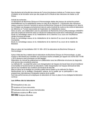 Des étudiants de la faculté des sciences de Tunis et de plusieurs instituts en Tunisie pourun stage
d’initiation et de formation ainsi que des projets de fin d’étude et des mémoires de master ou de
thèses.
Activité de recherche :
Le laboratoire de Biochimie Clinique et d’Hormonologie réalise des travaux de recherche portant
essentiellement sur le métabolisme osseux et celui de la vitamine D. L’introduction des marqueurs
osseux a permis d’enrichir l’activité du service de Biochimie Clinique et d’Hormonologie et ce, dans le
but d’intégrer ces dosages prochainement dans le cadre d’activité de routine et de rendre le laboratoire
de référence en Tunisie responsable de l’exploration du métabolisme osseux
Dans ce sens, une collaboration avec le Laboratoire de Recherche Immuno-Rhumatologie LR05SP01
dans des projets de recherche axés sur l’étude de l’ostéoporose se fait dans 3 thématiques principales :
Etude du remodelage osseux et du métabolisme de la vitamine D au cours de l’insuffisance
rénale chronique terminale
Etude du remodelage osseux et du métabolisme de la vitamine D au cours de la polyarthrite
rhumatoïde
Etude du remodelage osseux et du métabolisme de la vitamine D au cours de la maladie de
Basedow
Mise en place de l’accréditation ISO 15 189 v 2012 du laboratoire de Biochimie Clinique et
Hormonologie :
Suite à l’état des lieux réalisé dans le laboratoire de Biochimie Clinique et d’Hormonologie, un plan
d’action a été dressé pour remédier aux principaux écarts constatés par rapport à la norme ISO 15189
v 2012 plusieurs axes prioritaires ont été dégagé :
Elaboration du manuel de prélèvement en collaboration avec les différentes structures de diagnostic
et le service des consultants externes
La méthode 5S : Le projet fait suite à une réorganisation de l’espace de travail dans le but d’améliorer
et de faciliter le fonctionnement du laboratoire. Cette réorganisation de l’espace detravail est faite
dans le but d’améliorer les conditions de travail et de sécurité.
Mise en place de la stratégie de contrôle qualité interne basée sur la méthode Six Sigma
Renforcement de la stratégie d’évaluation externe de la qualité par la participation à des
programmes internationaux d’évaluation externe de la qualité
Suivi des performances pré analytiques du laboratoire et mise en place d’une stratégied’amélioration
continue
Les chiffres clés du laboratoire
3 Participations à des Jury
3 Vacations et Cours rémunérés
3 Publications dans des revues internationales
5 Diplômes soutenus et 4 en cours
60 042 Analyses effectuées
 