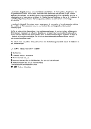 L’exploration du globule rouge comporte l’étude des anomalies de l’hémoglobine, l’exploration des
enzymes érythrocytaires ainsi que les anomalies de la membrane des globules rouges dans les
anémies hémolytiques. une activité de diagnostic prénatal des hémoglobinopathies est assurée en
collaboration avec le service de génétique de l’hôpital Charles Nicolle qui se charge de l’extraction de
l’ADN fœtal à partir de villosités choriales puis nous adresse ce prélèvement pour criblage
mutationnel.
Le secteur Cytologie & Hemostase assure les analyses de numération et formule sanguine, L’étude
des troubles de l’hémostase est assurée pour explorer des pathologies thrombotiques et
hémorragiques.
A côté de cette activité diagnostique, nous réalisons des travaux de recherche dans le laboratoire
d’hématologie moléculaire et cellulaire. Ces travaux consistent à une exploration fonctionnelle et
moléculaire des mécanismes d’oncogenèse dans les hémopathies malignes (myélome multiple et
Leucémie aigue myéloblastique) et une étude des anomalies moléculaires en rapport avec les
pathologies du globule rouge.
Par ailleurs nous accueillons et nous encadrons des étudiants stagiaires de la faculté de médecine et
des autres facultés.
Les chiffres clés du laboratoire en 2020
2 Conférences
2 Vacations et Cours rémunérés
1 Participations à des Jury
2 Communications orales et affichées dans des congrès internationaux
2 Publications dans des revues internationales
Formation continue réalisée en Tunisie
11 680 Analyse effectuées
 