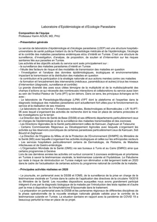 Laboratoire d’Epidémiologie et d’Ecologie Parasitaire
Composition de l’équipe
Professeur Karim AOUN, MD, PHU
- Présentation générale
Le service de laboratoire d’épidémiologie et d’écologie parasitaires (LEEP) est une structure hospitalo-
universitaire de santé publique traitant du de la Parasitologie médicale et de l’épidémiologie, l’écologie
et le contrôle des maladies parasitaires endémiques et/ou d’intérêt en Tunisie. C’est une structure de
surveillance, d’investigation, d’analyse, de proposition, de soutien et d’intervention sur les risques
sanitaires liés aux parasites en Tunisie.
Les activités et les objectifs actuels du service sont axés principalement sur :
- la surveillance des maladies parasitaires d’intérêt en Tunisie
- l’étude des facteurs de risque et des modalités de transmission des maladies en question
- l’investigation et l’analyse des données épidémiologiques, écologiques et environnementales
impactant la transmission et la distribution des maladies en question
- la contribution et la participation à la stratégie nationale et aux actions menées contre ces maladies
- la formation et l’encadrement des intervenants (médicaux, paramédicaux et autres) à tous les niveaux
d’intervention (diagnostic, surveillance et contrôle)
La grande diversité des axes sous citées témoigne de la multiplicité et de la multidisciplinarité des
champs d’actions ce qui nécessite des nombreuses interactions et collaborations du service aussi bien
au sein de l’Institut Pasteur de Tunis (IPT) qu’en dehors. Dans ce sens, les principaux échanges se fnt
avec :
- Le laboratoire de Parasitologie-Mycologie (LPM) d’IPT dont la plateforme et l’expertise dans le
diagnostic biologique des maladies parasitaires sont actuellement fort utiles pour le fonctionnement du
service et la réalisation de ses missions
- Le laboratoire de recherche « Parasitoses médicales, Biotechnologies et Biomolécules » LR 16-IPT-
06 avec lequel s’organisent les activités de recherche dont la mise en place de certains protocoles et
les investigations sur le terrain
- La Direction des Soins de Santé de Base (DSSB) et ses différents départements particulièrement ceux
en charges de l’épidémiologie et de la surveillance des maladies transmissibles et des zoonoses
- Les Directions régionales de la Santé particulièrement celles de Kairouan, Zaghouan et Tataouine
- Certains Commissariats Régionaux au Développement Agricoles avec lesquels s’organisent les
activités sur les réservoirs zoonotiques de certaines parasitoses particulièrement ceux de Kairouan, Sidi
Bouzid et Zaghouan
- La Direction de l’Hygiène du Milieu et de la Protection de l’Environnement (DHMPE) du Ministère de
la Santé (MS) avec laquelle s’organisent les activités écologiques et celles sur les arthropodes vecteurs
- Les services hospitaliers particulièrement certains de Dermatologie, de Pédiatrie, de Maladies
infectieuses et de Gastro-entérologie.
- L’Organisation Mondiale de la Santé (OMS) via ses bureaux à Tunis et au Caire (EMRO) ainsi que
certains programmes à Genève
Lors de ces dernières années les activités ont surtout concerné 3 zoonoses endémiques et prioritaires
en Tunisie à savoir la leishmaniose viscérale, la leishmaniose cutanée et l’hydatidose. Le Paludisme
qui reste à risque de réintroduction en Tunisie malgré son élimination a été largement traité en 2020
dans le cadre de l’actualisation de certaines actions du programme national de contrôle de la maladie.
- Principales activités réalisées en 2020
- Le poursuite, en partenariat avec la DSSB et l’OMS, de la surveillance de la prise en charge de la
leishmaniose viscérale en Tunisie dans le cadre de l’application des directives de la circulaire 19/2018
du Ministère de la Santé. Les nouvelles dispositions auxquelles nous avons grandement participé
intègrent d’une part le diagnostic biologique de la maladie par l’introduction des tests rapides et d’autre
part la mise à disposition de l’Amphotéricine B liposomale dans le traitement.
- La préparation en partenariat avec la DSSB et les partenaires régionaux de différentes disciplines de
la phase opérationnelle de la nouvelle stratégie nationale globale validée pour le contrôle de la
leishmaniose cutanée en Tunisie. La situation sanitaire en rapport avec la pandémie de COVID 19 a
beaucoup perturbé la mise en place de ce projet.
 
