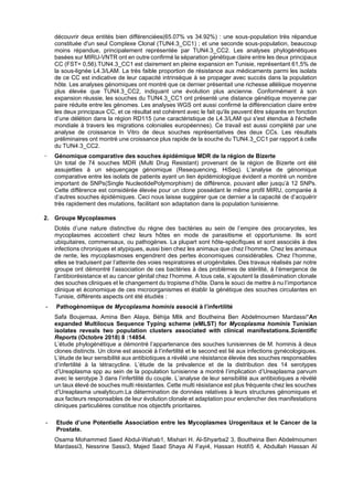 découvrir deux entités bien différenciées(65.07% vs 34.92%) : une sous-population très répandue
constituée d'un seul Complexe Clonal (TUN4.3_CC1) ; et une seconde sous-population, beaucoup
moins répandue, principalement représentée par TUN4.3_CC2. Les analyses phylogénétiques
basées sur MIRU-VNTR ont en outre confirmé la séparation génétique claire entre les deux principaux
CC (FST= 0,56).TUN4.3_CC1 est clairement en pleine expansion en Tunisie, représentant 61,5% de
la sous-lignée L4.3/LAM. La très faible proportion de résistance aux médicaments parmi les isolats
de ce CC est indicative de leur capacité intrinsèque à se propager avec succès dans la population
hôte. Les analyses génomiques ont montré que ce dernier présentait une richesse allélique moyenne
plus élevée que TUN4.3_CC2, indiquant une évolution plus ancienne. Conformément à son
expansion réussie, les souches du TUN4.3_CC1 ont présenté une distance génétique moyenne par
paire réduite entre les génomes. Les analyses WGS ont aussi confirmé la différenciation claire entre
les deux principaux CC, et ce résultat est cohérent avec le fait qu'ils peuvent être séparés en fonction
d’une délétion dans la région RD115 (une caractéristique de L4.3/LAM qui s'est étendue à l'échelle
mondiale à travers les migrations coloniales européennes). Ce travail est aussi complété par une
analyse de croissance In Vitro de deux souches représentatives des deux CCs. Les résultats
préliminaires ont montré une croissance plus rapide de la souche du TUN4.3_CC1 par rapport à celle
du TUN4.3_CC2.
− Génomique comparative des souches épidémique MDR de la région de Bizerte
Un total de 74 souches MDR (Multi Drug Resistant) provenant de la région de Bizerte ont été
assujetties à un séquençage génomique (Resequencing, HiSeq). L’analyse de génomique
comparative entre les isolats de patients ayant un lien épidémiologique évident a montré un nombre
important de SNPs(Single NucleotidePolymorphism) de différence, pouvant aller jusqu’à 12 SNPs.
Cette différence est considérée élevée pour un clone possédant le même profil MIRU, comparée à
d’autres souches épidémiques. Ceci nous laisse suggérer que ce dernier a la capacité de d’acquérir
très rapidement des mutations, facilitant son adaptation dans la population tunisienne.
2. Groupe Mycoplasmes
Dotés d’une nature distinctive du règne des bactéries au sein de l’empire des procaryotes, les
mycoplasmes accostent chez leurs hôtes en mode de parasitisme et opportunisme. Ils sont
ubiquitaires, commensaux, ou pathogènes. La plupart sont hôte-spécifiques et sont associés à des
infections chroniques et atypiques, aussi bien chez les animaux que chez l’homme. Chez les animaux
de rente, les mycoplasmoses engendrent des pertes économiques considérables. Chez l’homme,
elles se traduisent par l’atteinte des voies respiratoires et urogénitales. Des travaux réalisés par notre
groupe ont démontré l’association de ces bactéries à des problèmes de stérilité, à l’émergence de
l’antibiorésistance et au cancer génital chez l’homme. A tous cela, s’ajoutent la dissémination clonale
des souches cliniques et le changement du tropisme d’hôte. Dans le souci de mettre à nu l’importance
clinique et économique de ces microorganismes et établir la génétique des souches circulantes en
Tunisie, différents aspects ont été étudiés :
- Pathogénomique de Mycoplasma hominis associé à l’infertilité
Safa Boujemaa, Amina Ben Alaya, Béhija Mlik and Boutheina Ben Abdelmoumen Mardassi*An
expanded Multilocus Sequence Typing scheme (eMLST) for Mycoplasma hominis Tunisian
isolates reveals two population clusters associated with clinical manifestations.Scientific
Reports (Octobre 2018) 8 :14854.
L’étude phylogénétique a démontré l’appartenance des souches tunisiennes de M. hominis à deux
clones distincts. Un clone est associé à l’infertilité et le second est lié aux infections gynécologiques.
L’étude de leur sensibilité aux antibiotiques a révélé une résistance élevée des souches responsables
d’infertilité à la tétracycline. L’étude de la prévalence et de la distribution des 14 serotypes
d’Ureaplasma spp au sein de la population tunisienne a montré l’implication d’Ureaplasma parvum
avec le serotype 3 dans l’infertilité du couple. L’analyse de leur sensibilité aux antibiotiques a révélé
un taux élevé de souches multi résistantes. Cette multi résistance est plus fréquente chez les souches
d’Ureaplasma urealyticum.La détermination de données relatives à leurs structures génomiques et
aux facteurs responsables de leur évolution clonale et adaptation pour enclencher des manifestations
cliniques particulières constitue nos objectifs prioritaires.
- Etude d’une Potentielle Association entre les Mycoplasmes Urogenitaux et le Cancer de la
Prostate.
Osama Mohammed Saed Abdul-Wahab1, Mishari H. Al-Shyarba2 3, Boutheina Ben Abdelmoumen
Mardassi3, Nessrine Sassi3, Majed Saad Shaya Al Fayi4, Hassan Hotifi5 4, Abdullah Hassan Al
 