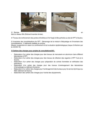 3/ Remise en
état du réseau RIA (Robinet Incendie Armée).
4/ Travaux de renforcement des portes et fenêtres en fer forgé et tôle perforée au site de l’IPT à Soukra.
5/ Inventaire des immobilisations de l’IPT : Démarrage de la mission d’étiquetage et d’inventaire des
immobilisations : 2 bâtiments réalisés et conclus.
Mission suspendue en raison du confinement et de la situation épidémiologique (risque d’infection par
le COVID 19)
3/ Cahiers des charges pour projets de consultations/AO :
- Elaboration d’un cahier des charges pour des travaux de menuiserie en aluminium dans différent
laboratoires à l’IPT,
- Elaboration d’un cahier des charges pour des travaux de réfection des regards à l’IPT Tunis et à
Soukra,
- Elaboration d’un cahier des charges pour préparation de contrat d’entretien et vérification des
extincteurs,
- Elaboration d’un cahier des charges pour des travaux d’aménagement des laboratoires
d’hématologie au bâtiment Avicenne,
- Elaboration d’un cahier des charges pour l’aménagement des bureaux pour le service technique au
RDC bâtiment de finance,
- Elaboration des cahiers des charges pour l’achat des équipements,
 