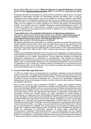 Murea6, Béhija Mlik3, Elhem Yacoub* Molecular Detection of urogenital Mollicutes in Prostate
Cancer Tissues. Infectious Agents and Cancer 16(6):1-11(2020)DOI:10.1186/s13027-021-00344-
9.
L’implication de certains microorganismes, notamment les mycoplasmes, dans le cancer, d’une façon
générale et l’inflammation chronique qui l’accompagne demeure mal définie. Dans un projet de
collaboration avec l’Arabie Saoudite, nous avons travaillé sur la mise en évidence d’une relation
potentielle entre les mycoplasmes urogénitaux et le cancer de la prostate chez des patients de la
région de Aseer au sud-ouest de l’Arabie Saoudite. Par amplification par PCR des gènes spécifiques
codant pour des antigènes de surface spécifiques de chacune des espèces des Mycoplasmes
d’intérêt, nous sommes parvenus à identifier Ureaplasma urealyticumetUreaplasma parvum. S’il
s’avérait que l’infection par U. parvumet par U. urealyticum est un, parmi les facteurs prédisposant
au CP, la détection de ces espèces pourrait orienter le diagnostic et par conséquent faciliter la
prévention et le traitement.
- Typage Moléculaire et Susceptibilité Antibactérienne de Mycoplasma gallisepticum
Imen Chniba, Safa Boujemaa, Boutheina Ben Abdelmoumen Mardassi* Clonal dissemination of
antibiotic resistance among Tunisian Mycoplasma gallisepticum isolates as revealed by
gene-targeted sequencing analyses. Avian Diseases, 65(1):102-112
(2020). https://doi.org/10.1637/aviandiseases-D-20-00080R1
Mycoplasma gallisepticumest responsable d’une maladie respiratoire chronique chez la poule, de la
sinusite infectieuse chez la dinde et de la chute des performances chez les deux espèces. Dix huit
isolats locaux ont fait l’objet d’une exploration génétique par la méthode eMLST. L’analyse des
séquences de ces gènes a permis de distinguer les souches locales en 5 eSTs (expanded sequence
type) eST1, eST2, eST3, eST4 et eST5. L’eST1 s’avère le plus dominant, puisqu’il renferme 8/18
isolats.
L’étude de la susceptibilité antibactérienne des 18 souches de M. gallisepticum a révélé qu’elles sont
toutes sensibles à l’aivlosine, alors que la tylosine présente moins d’efficacité vue la résistance totale
et intermédiare de 4 et 8 isolats, respectivement. Tous les isolats sont sensibles à la famille des
tétracyclines représentée par la doxycycline et l’oxytetracycline. Cette efficacité est retrouvée
également avec la tiamuline appartenant à la classe de pleuromutiline. L’exploration d’une éventuelle
relation entre un profil génétique déterminé et une susceptibilité antibactérienne chez les isolats de
M. gallisepticum nous a montré une résistance élevée à l’enrofloxacine et à la spiramycine de la
totalité du groupe eST1. Un tel résultat nous incite à explorer d’avantage cette relation et à remonter
à la source de dissémination de ce groupe.
3. Groupe Candida (Mycologie Moléculaire)
En 2020, les activités autour de la thématique de la mycologie moléculaire se sont principalement
axées sur trois volets : i) le typage et phénotypage d’isolats cliniques de Candida albicans colonisant
les voies respiratoires de patients atteints de mucoviscidose ; ii) l’étude des réseaux biologiques qui
contrôlent le pouvoir commensal et pathogène de C. albicans et iii) l’identification d’approches
thérapeutiques contre les champignons du genre Candida, notamment celles axées sur l’utilisation
des bactéries probiotiques.
Dans le cadre du premier volet, le laboratoire LR16IPT01 a obtenu deux soutiens financiers,
notamment une bourse doctorale d’alternance du Ministère de l’Enseignement Supérieur et de la
Recherche Scientifique (MESRS), ainsi qu’une bourse doctorale du Réseau International des Instituts
Pasteur (Bourses Calmette & Yersin). Ces soutiens financiers serviront à l’avancement d’une thèse
de doctorat intitulée «Étude des déterminants phénotypiques et moléculaires responsables de la
colonisation chronique par Candida albicans des voies respiratoires de patients atteints de
mucoviscidose», en collaboration avec l’Unité Biologie et Pathogénicité Fongiques à l’Institut Pasteur
à Paris. Par ailleurs, le financement par les Programmes d’Encouragement des Jeunes Chercheurs
(N°19PEJC06-02) des volets traitant de l’étude des réseaux biologiques du pouvoir commensal et
pathogène de C. albicanset des approches thérapeutiques a permis l’étude d’un sujet de thèse
doctorale dont le titre s’intitule « Étude des mécanismes d’adaptation du pathobionteCandida albicans
à l’environnement de l’hôte ». A ce stade, nous avons déterminé le profil d’inhibition de C. albicans
par la souche probiotique E. coliNissle 1917. D’autre part, nous avons établi une collaboration avec
l’équipe du Pr. Kalthoum Kallel (Hôpital la Rabta, UR17SP03), afin de caractériser les génotypes et
étudier les mécanismes de transmission potentiels de l’agent majeur responsable des
microsporidioses intestinales, Enterocytozoonbieneusi. Les microsporidioses sont des maladies
émergentes, provoquant une diarrhée chronique et un syndrome de dépérissement sévère chez les
patients immunodéprimés. L'épidémiologie moléculaire et les voies de transmission des infections à
E. bieneusi font l'objet de recherches approfondies, surtout en Tunisie où le nombre de cas est en
 