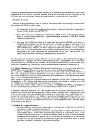 Cependant malgré l’excellence scientifique de l’équipe du service de typage génétique de l’IPT et le
rayonnement de ce service à l’échelle nationale et internationale nous sommes confrontés à des
difficultés que nous reprenons à chaque rapport annuel et qui ne sont pas encore surmontés :
1-Problème de locaux :
Le service de typage génétique utilise en commun avec le Laboratoire de Génomique biomédicale et
oncogénétique (LR20IPT05) trois salles :
➢ Un bureau pour la technicienne et le secrétariat où sont maintenus les archives du service de
typage et celles du laboratoire LR16IPT05.
➢ Une salle de Pré-PCR où s’effectuent les extractions d’ADN et PCR pour le typage génétique
et les PCR pour le laboratoire LGBMO. Cette salle héberge également la banque de matériel
biologique du laboratoire.
➢ Une salle de Post-PCR qui héberge le séquenceur automatique ABI3130, un serveur et 4
réfrigérateurs/congélateurs ce qui représente une surcharge en appareil électrique et une
augmentation de la température de la salle. Les deux climatiseurs, qui fonctionnent
continuellement pour maintenir une basse température de la salle, tombent souvent en panne
ce qui nuit au bon fonctionnement du séquenceur automatique ABI3130 et conduit à des pannes
fréquentes et des profils génétiques non interprétables. Ce qui nous oblige à refaire les
réactions et engendre un surcout pour les réactions de génotypage.
La salle qui nous a été accordée depuis 2012 (au rez de chaussée du bâtiment Etienne Burnet) pour
installer le service de typage, n’a été libérée qu’en septembre 2019. L’aménagement de la salle avance
très lentement. Les paillasses ont été installées. Le revêtement a été refait ainsi que la peinture. Nous
attendons l’installation des cloisons pour séparer les différentes activités Pré-PCR et Post-PCR.
2-Problème d’équipement : L’utilisation de locaux et des équipements en commun avec le laboratoire
LR20IPT05 entraine des difficultés de gestion et une surcharge de l’utilisation de l’équipement.
Le séquenceur ABI3130 obtenu en 2006 suite à un don du ministère de la femme a vieilli est arrivé en
fin de vie. Le séquenceur a connu une série de panne depuis octobre 2017. Pour assurer la continuité
de l’activité du service, nous avons utilisé le séquenceur du laboratoire de la police scientifique depuis
le 30/11/2017 et durant toute l'année 2019.
Nous signalons que le service de typage génétique de Sfax et de l’hôpital Habib Thameur ont arrêté
leurs activités en 2019 à cause de la panne de leurs séquenceurs (achetés par le ministère de la santé
en 2006).Une partie de leurs dossiers ont été transférés à notre service.
Le ministère de la santé a acheté un nouveau séquenceur pour l’hôpital Habib Thameur en 2020 sauf
que leur activité de typage génétique n’a pas été reprise à cause de manque de personnel.
L’activité du service de typage de l’IPT s’est arrêtée durant le confinement sanitaire en mars 2020.
Après la reprise de l’activité, le séquenceur est tombé en panne en octobre 2020. Une demande d’achat
d’un nouveau séquenceur a été adressée au ministère de la santé. Nous avons voulu finaliser les 11
dossiers en attente de réalisation, en utilisant le séquenceur de la police scientifique comme nous
l’avons fait auparavant. Sauf que malheureusement le séquenceur de la police scientifique est tombé
aussi en panne et à cause de la pandémie du COVID-19, il y a un grand retard dans l’achat des pièces
de rechange et des réactifs.
3-Problème de ressource humaine :
➢ La responsable du service assure cette activité, bénévolement, en plus de son activité de
recherche, d’encadrement et d’enseignement.
➢ La partie analytique est assurée par une seule technicienne Madame Sihem Ben Fadhel. Il est
indispensable d'avoir une deuxième technicienne pour assurer la continuité de travail en cas
d'absence de la première et pour la double lecture des allèles. En effet, la double lecture est
assurée par la responsable du service, des doctorants sous la supervision de la responsable
du service ou par les techniciennes du laboratoire de la police scientifique quand le typage
génétique est réalisé au laboratoire de la police scientifique.
 