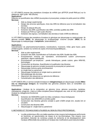 I.3 IPT-OMICS propose des prestations d’analyse de miRNA (par qRTPCR (small RNA-pcr) sur la
plateforme light cycler 480 (Roche).
Applications:
Détection et quantification des miRNA (eucaryotes et procaryotes), analyse de petits panel de miRNA.
Services:
• Aide au design expérimental,
• Design des amorces spécifiques, choix des ARN de référence pour la normalisation des
données
• Design de plaques 96 puits
• Extraction des ARN, quantification des ARN, contrôles qualités des ARN
• Analyse par PCR sur Light cycler (Roche)
• Extraction des signaux, normalisation des données à l’aide d’ARN de référence
I.4. IPT-OMICS propose des prestations d’analyse du génotype par séquençage ou reséquençage de
génome complet (WGS), de séquençage ou ré-séquençage d’exome complet (WES) ou de
séquençage ou reséquençage d’amplicons (externalisation).
Applications :
Caractérisation de polymorphismes/mutations, translocations, Inversions, InDel, gène fusion, perte
d’hétérozygotie, variation du nombre de copies chromosomiques/allèliques…
Services :
• Aide au plan expérimental
• Extraction des ADN, Quantification et Purification des ADN, Qualité des ADN
• Enrichissement d’exome par hybridation, enrichissement custom (chromosome
spécifique, régions spécifiques)
• Enrichissement par amplicons : panels thématiques, panels custom, gène ARN16S,
technologie)
• Construction de librairies, Quantification et qualification des librairies
• Séquençage de génome complet (eucaryote et procaryote) en paired-end
• Séquençage d’exome après enrichissement
• en single-read ou paired-end
• Séquençage d’amplicons en single read ou paired-end
• Démultiplexage des données
• Alignement des séquences sur génome de référence
• Caractérisation des altérations
I.5 IPT-OMICS offre un service complet d’analyse en métagénomique par séquençage complet (Méta-
seq ou séquençage shotgun) de l’ensemble des génomes présents dans un échantillon (ou
transcriptome).
Applications : Analyse de la composition en génome (virus, génome eucaryotes, bactéries,
champignons, phage etc..) dans un milieu complexe (tissus biologiques, eau, sols, air, etc), phylogénie.
Analyse du métagénome fonctionnel
Services :
• Extraction de l’ADN/ARN à partir de milieu complexes ( tissus biologiques)
• Quantification des ADN/ARN et contrôle qualité
• Construction des librairies génome complet à partir d’ADN simple brin, double brin et
circulaire
• Construction des librairies ARN
• Séquençage en single-read ou paired-end
II. METHODES ET TECHNOLOGIES UTILISEES AU SEIN DU POLE PROTEOMIQUE:
• Le pôle protéomique offre une réelle expertise et des moyens technologiques performants
en biochimie, en spectrométrie de masse et en bio-informatique. Ces moyens nous
permettent d’aborder de nombreux projets de recherche et de développement dans
l’analyse différentielle des protéines et l’analyse des modifications post-traductionnelles.
 