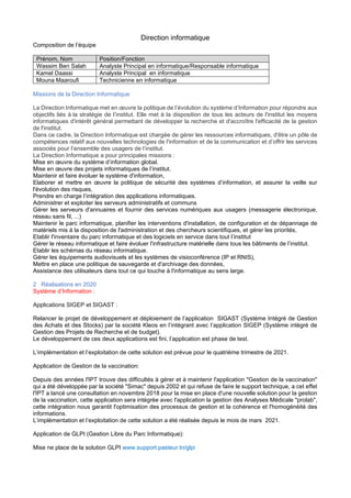 Direction informatique
Composition de l’équipe
Prénom, Nom Position/Fonction
Wassim Ben Salah Analyste Principal en informatique/Responsable informatique
Kamel Daassi Analyste Principal en informatique
Mouna Maaroufi Technicienne en informatique
Missions de la Direction Informatique
La Direction Informatique met en œuvre la politique de l’évolution du système d’Information pour répondre aux
objectifs liés à la stratégie de l’institut. Elle met à la disposition de tous les acteurs de l'institut les moyens
informatiques d'intérêt général permettant de développer la recherche et d'accroître l'efficacité de la gestion
de l'institut.
Dans ce cadre, la Direction Informatique est chargée de gérer les ressources informatiques, d'être un pôle de
compétences relatif aux nouvelles technologies de l'information et de la communication et d’offrir les services
associés pour l’ensemble des usagers de l’institut.
La Direction Informatique a pour principales missions :
Mise en œuvre du système d’information global.
Mise en œuvre des projets informatiques de l’institut.
Maintenir et faire évoluer le système d'information,
Elaborer et mettre en œuvre la politique de sécurité des systèmes d’information, et assurer la veille sur
l'évolution des risques,
Prendre en charge l’intégration des applications informatiques.
Administrer et exploiter les serveurs administratifs et communs
Gérer les serveurs d'annuaires et fournir des services numériques aux usagers (messagerie électronique,
réseau sans fil, ...)
Maintenir le parc informatique, planifier les interventions d'installation, de configuration et de dépannage de
matériels mis à la disposition de l'administration et des chercheurs scientifiques, et gérer les priorités,
Etablir l'inventaire du parc informatique et des logiciels en service dans tout l’institut
Gérer le réseau informatique et faire évoluer l'infrastructure matérielle dans tous les bâtiments de l’institut.
Etablir les schémas du réseau informatique.
Gérer les équipements audiovisuels et les systèmes de visioconférence (IP et RNIS),
Mettre en place une politique de sauvegarde et d'archivage des données,
Assistance des utilisateurs dans tout ce qui touche à l'informatique au sens large.
2 Réalisations en 2020
Système d’Information :
Applications SIGEP et SIGAST :
Relancer le projet de développement et déploiement de l’application SIGAST (Système Intégré de Gestion
des Achats et des Stocks) par la société Kleos en l’intégrant avec l’application SIGEP (Système intégré de
Gestion des Projets de Recherche et de budget).
Le développement de ces deux applications est fini, l’application est phase de test.
L’implémentation et l’exploitation de cette solution est prévue pour le quatrième trimestre de 2021.
Application de Gestion de la vaccination:
Depuis des années l'IPT trouve des difficultés à gérer et à maintenir l'application "Gestion de la vaccination"
qui a été développée par la société "Simac" depuis 2002 et qui refuse de faire le support technique, a cet effet
l'IPT a lancé une consultation en novembre 2018 pour la mise en place d'une nouvelle solution pour la gestion
de la vaccination, cette application sera intégrée avec l'application la gestion des Analyses Médicale "prolab",
cette intégration nous garantit l'optimisation des processus de gestion et la cohérence et l'homogénéité des
informations.
L’implémentation et l’exploitation de cette solution a été réalisée depuis le mois de mars 2021.
Application de GLPI (Gestion Libre du Parc Informatique):
Mise ne place de la solution GLPI www.support.pasteur.tn/glpi
 