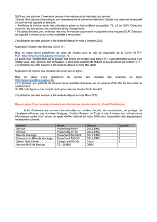 GLPI est une solution d'inventaire de parc informatique et de helpdesk qui permet:
- Suivez l’état de parc informatique, son obsolescence et son renouvellement. Garder une vision en temps réel
du suivi de vos logiciels et licences.
- Améliorez le service rendu des utilisateurs grâce au ServiceDesk compatible ITIL v2 de GLPI. Gérez les
incidents, les demandes, les problèmes et les changements.
- Visualisez l’état de parc en temps réel avec l’inventaire automatisé multiplateformes intégré à GLPI. Détectez
les logiciels à mettre à jour ou les matériels à renouveler.
L'exploitation de cette solution a été réalisée depuis le mois d’octobre 2020.
Application Gestion des Rendez Covid 19 :
Mise en place d’une plateforme de prise de rendez pour le test de diagnostic de la Covid 19 RT-
PCR http://rdvanalyses.pasteur.tn/covid-19.
Ce projet vise l’amélioration de la gestion des prises de rendez-vous dans l’IPT. Cela permettra la prise d’un
rendez-vous, son report ou son annulation. Il sera ainsi question de réduire le flux de coups de fil dans l’IPT.
L'exploitation de cette solution a été réalisée depuis le mois Mai 2020
Application de remise des résultats des analyses en ligne :
Mise en place d’une plateforme de remise des résultats des analyses en ligne
http://www.resultats.pasteur.tn/.
L’IPT propose aux patients de recevoir leurs résultats d’analyse sur un serveur Web afin de leur éviter le
déplacement.
Un QR code figure sur le compte rendu pour assurer l’autencité du résultat
L'exploitation de cette solution a été réalisée depuis le mois Mars 2020.
Mise en place d'une nouvelle infrastructure Informatique dans le cadre du Projet PhindAccess:
A fin d'atteindre les normes internationales en matière d'accès, de manipulation, de partage et
d'analyses efficaces des données Omiques l'Institut Pasteur de Tunis à mis à niveau son infrastructure
informatique après avoir lancer un appel d'offre national en mars 2019 pour l'acquisition des équipements
nécessaires suivants:
Matériel Model Marque Quantité
Serveur PowerEdge R640 DELL EMC 1
Serveur PowerEdge R740 DELL EMC 5
Baie de stockage PowerVault ME4024 DELL EMC 1
Extension du Baie de stockage PowerVault ME412 DELL EMC 1
Switch Data Center Catalyst c9300-24L Cisco 2
Serveur NAS de Backup TS-1253BU QNAP
 