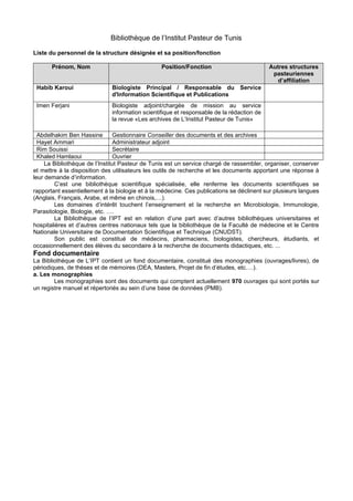 Bibliothèque de l’Institut Pasteur de Tunis
Liste du personnel de la structure désignée et sa position/fonction
Prénom, Nom Position/Fonction Autres structures
pasteuriennes
d’affiliation
Habib Karoui Biologiste Principal / Responsable du Service
d'Information Scientifique et Publications
Imen Ferjani Biologiste adjoint/chargée de mission au service
information scientifique et responsable de la rédaction de
la revue «Les archives de L’Institut Pasteur de Tunis»
Abdelhakim Ben Hassine Gestionnaire Conseiller des documents et des archives
Hayet Ammari Administrateur adjoint
Rim Souissi Secrétaire
Khaled Hamlaoui Ouvrier
La Bibliothèque de l’Institut Pasteur de Tunis est un service chargé de rassembler, organiser, conserver
et mettre à la disposition des utilisateurs les outils de recherche et les documents apportant une réponse à
leur demande d’information.
C’est une bibliothèque scientifique spécialisée, elle renferme les documents scientifiques se
rapportant essentiellement à la biologie et à la médecine. Ces publications se déclinent sur plusieurs langues
(Anglais, Français, Arabe, et même en chinois,…).
Les domaines d’intérêt touchent l’enseignement et la recherche en Microbiologie, Immunologie,
Parasitologie, Biologie, etc. ….
La Bibliothèque de l’IPT est en relation d’une part avec d’autres bibliothèques universitaires et
hospitalières et d’autres centres nationaux tels que la bibliothèque de la Faculté de médecine et le Centre
Nationale Universitaire de Documentation Scientifique et Technique (CNUDST).
Son public est constitué de médecins, pharmaciens, biologistes, chercheurs, étudiants, et
occasionnellement des élèves du secondaire à la recherche de documents didactiques, etc. ...
Fond documentaire
La Bibliothèque de L’IPT contient un fond documentaire, constitué des monographies (ouvrages/livres), de
périodiques, de thèses et de mémoires (DEA, Masters, Projet de fin d’études, etc.…).
a. Les monographies
Les monographies sont des documents qui comptent actuellement 970 ouvrages qui sont portés sur
un registre manuel et répertoriés au sein d’une base de données (PMB).
 