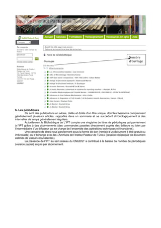 b. Les périodiques
Ce sont des publications en séries, datés et dotés d’un titre unique, dont les livraisons comprennent
généralement plusieurs articles, rapportés dans un sommaire et se succédant chronologiquement à des
intervalles de temps généralement réguliers.
Actuellement la Bibliothèque de L’IPT compte une vingtaine de titres de périodiques qui parviennent
à l’IPT grâce à des abonnements (des commandes passées directement auprès des éditeurs ou bien par
l’intermédiaire d’un diffuseur qui se charge de l’ensemble des opérations techniques et financières).
Une centaine de titres nous parviennent sous la forme de don (remise d’un document à titre gratuit ou
irrévocable) ou d’échange avec les «Archives de l’Institut Pasteur de Tunis» (cession réciproque de document
estimés de valeurs équivalentes).
La présence de l’IPT au sein réseau du CNUDST a contribué à la baisse du nombre de périodiques
(version papier) acquis par abonnement.
Nombre
d’ouvrage
s
 