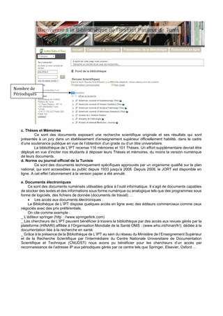 c. Thèses et Mémoires
Ce sont des documents exposant une recherche scientifique originale et ses résultats qui sont
présentés à un jury dans un établissement d’enseignement supérieur officiellement habilité, dans le cadre
d’une soutenance publique en vue de l’obtention d’un grade ou d’un titre universitaire.
La bibliothèque de L’IPT recense 116 mémoires et 101 Thèses. Un effort supplémentaire devrait être
déployé en vue d’inciter nos étudiants à déposer leurs Thèses et mémoires, du moins la version numérique
de leurs documents.
d. Norme ou journal officiel de la Tunisie
Ce sont des documents techniquement spécifiques approuvés par un organisme qualifié sur le plan
national, qui sont accessibles au public depuis 1933 jusqu’à 2008. Depuis 2008, le JORT est disponible en
ligne. A cet effet l’abonnement à la version papier a été annulé.
e. Documents électroniques
Ce sont des documents numérisés utilisables grâce à l’outil informatique. Il s’agit de documents capables
de stocker des textes et des informations sous forme numérique ou analogique tels que des programmes sous
forme de logiciels, des fichiers de donnée (documents de travail) …
• Les accès aux documents électroniques :
La Bibliothèque de L’IPT dispose quelques accès en ligne avec des éditeurs commerciaux comme ceux
négociés avec des prix préférentiels.
On cite comme exemple :
_ L’éditeur springer (http : //www.springerlink.com)
_ Les chercheurs de L’IPT peuvent bénéficier à travers la bibliothèque par des accès aux revues gérés par la
plateforme (HINARI) affiliée à l’Organisation Mondiale de la Santé OMS : (www.who.int/hinari/fr/), dédiée à la
documentation liée à la recherche en santé.
_ Grâce à la présence de la Bibliothèque de L’IPT au sein du réseau du Ministère de l’Enseignement Supérieur
et de la Recherche Scientifique par l’intermédiaire du Centre Nationale Universitaire de Documentation
Scientifique et Technique (CNUDST) nous avons pu bénéficier pour les chercheurs d’un accès par
reconnaissance de l’adresse IP aux périodiques gérés par ce centre tels que Springer, Elsevier, Oxford …
Nombre de
Périodiques
 
