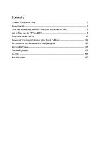 Sommaire
L’Institut Pasteur de Tunis .......................................................................................... 2
Gouvernance.............................................................................................................. 3
Liste des laboratoires, services, directions et comités en 2020 .................................. 6
Les chiffres clés de l’IPT en 2020............................................................................... 8
Structures de Recherche.......................................................................................... 12
Services d’investigation clinique et de Santé Publique........................................... 109
Production de vaccins et sérums thérapeutiques ................................................... 145
Soutien technique................................................................................................... 161
Soutien logistique ................................................................................................... 189
Comités .................................................................................................................. 207
Administration......................................................................................................... 215
 
