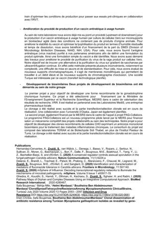 train d’optimiser les conditions de production pour passer aux essais pré-cliniques en collaboration
avec l’IRVT.
- Amélioration du procédé de production d’un vaccin antirabique à usage humain
Au sein de notre laboratoire nous avons déjà mis au point un procédé (upstream et downstream) pour
la production d’un vaccin antirabique à usage humain par culture de cellules Vero sur micorsupports
en bioréacteur agité dans des conditions ne contenant pas de produits d’origine animale. Pour
améliorer la stabilité du vaccin et optimiser la lyophilisation du produit en termes d’humidité résiduelle
et temps de dissolution, nous avons bénéficié d’un financement de la part du DMDI (Division of
Microbiology &Infection Diseases, NIAID, NIH, USA). Pour cela, nous avons fournit l’antigène
antirabique (virus inactivé) purifié à nos partenaires américains afin de définir une formulation du
produit optimale. Ainsi une formulation simple du vaccin a été identifiée. Nous avons aussi démarré
des travaux pour améliorer le procédé de purification du virus de la rage produit sur cellules Vero.
Notre objectif est de trouver une alternative à la purification du virus sur gradient de saccharose par
ultracentrifugation continue. En effet cette méthode présente plusieurs inconvénients, notamment sa
complexité, une difficulté de mise en œuvre et de standardisation. Pour cela, nous avons évalué de
nouveaux supports chromatographiques, il s’agit de membranes monolithiques qui permettent de
travailler à un débit élevé et de nouveaux supports de chromatographie d’exclusion. Une société
Turque est intéressée par ce vaccin (transfert technologique planifié).
- Développement de biosimilaires Deux projets de développement de biosimilaires ont été
démarrés au sein de notre groupe
Le premier projet a pour objectif de développer une forme recombinante de la gonadotrophine
chorionique humaine. Ce projet a été sélectionné pour financement par le Ministère de
l’Enseignement Supérieur et la Recherche Scientifique, MESRS dans e cadre de valorisation des
résultats de recherche, VRR. Il est réalisé en partenariat avec les Laboratoires MediS, une entreprise
pharmaceutique locale.
Le clonage a été réalisé avec succès et la partie transfection/sélection clonale est en cours de
réalisation. Une collaboration avec l’université d’Osaka, Japan est également planifiée.
Le second projet, également financé par le MESRS dans le cadre de l’appel à projet PAQ-Collabora.
Le programme PAQ-Collabora est un nouveau programme pilote lancé par le MERS pour financer
selon un mécanisme compétitif des projets collaboratifs au sein des technopoles. Notre projet a pour
objectif de développer des clones recombinants de cellules CHO exprimant un anticorps monoclonal
biosimilaire pour le traitement des maladies inflammatoires chroniques. Le consortium du projet est
composé des laboratoires TERIAK et de Biotechpole Sidi Thabet, en plus de l’Institut Pasteur de
Tunis. Le clonage a été réalisé avec succès et la partie transfection/sélection clonale est en cours de
réalisation.
Publications
Hernandez-Cervantes, A., Znaidi, S., van Wijlick, L., Denega, I., Basso, V., Ropars, J., Sertour, N.,
Sullivan, D., Moran, G., Basmaciyan, L., Bon, F., Dalle, F., Bougnoux, M-E., Boekhout, T., Yang, Y., Li,
Z., Bachellier-Bassi, S. and d'Enfert, C. (2020) A conserved regulator controls asexual sporulation in the
fungal pathogen Candida albicans. Nature Communications, 11(1):6224.a
Delarze, E., Brandt, L., Trachsel, E., Patxot, M., Pralong, C., Maranzano, F., Chauvel, M., Legrand, M.,
Znaidi, S., Bougnoux, M-E., d'Enfert, C. and Sanglard, D. (2020) Identification and characterization of
mediators of fluconazole tolerance in Candida albicans. Frontiers in Microbiology, 11:591140.
Znaidi, S. (2020) mSphere of Influence: Decoding transcriptional regulatory networks to illuminate the
mechanisms of microbial pathogenicity. mSphere, Volume 5 Issue 1 e00917-19.
Ghedira, K., Kouidhi, S., Hamdi, Y., Othman, H., Kechaou, S., Znaidi, S., Sghaier, H. and Rabhi, I. (2020)
Pathway Maps of Orphan and Complex Diseases Using an Integrative Computational Approach. BioMed
Research International, 2020:4280467.
Safa Boujemaa,1 Béhija Mlik,1 Helmi Mardassi,2 Boutheina Ben Abdelmoumen
Mardassi1ClonalSpreadTetracyclineResistanceAmong Mycoplasmahominis ClinicalStrains,
Tunisia2 July 2020 Volume 2020:13 Pages 2093—2097.Infection and Drug
Resistance.DOI https://doi.org/10.2147/IDR.S249630; https://doi.org/10.1186/s13756-020-0681
Imen Chniba, Safa Boujemaa, Boutheina Ben AbdelmoumenMardassi* Clonal dissemination of
antibiotic resistance among Tunisian Mycoplasma gallisepticum isolates as revealed by gene-
 