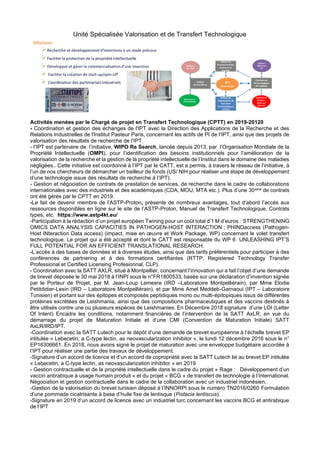 Unité Spécialisée Valorisation et de Transfert Technologique
Activités menées par le Chargé de projet en Transfert Technologique (CPTT) en 2019-20120
- Coordination et gestion des échanges de l'IPT avec la Direction des Applications de la Recherche et des
Relations Industrielles de l'Institut Pasteur Paris, concernant les actifs de PI de l’IPT, ainsi que des projets de
valorisation des résultats de recherche de l’IPT.
- l’IPT est partenaire de l’initiative, WIPO Re Search, lancée depuis 2013, par l’Organisation Mondiale de la
Propriété Intellectuelle (OMPI), pour l’identification des besoins institutionnels pour l’amélioration de la
valorisation de la recherche et la gestion de la propriété intellectuelle de l’Institut dans le domaine des maladies
négligées.. Cette initiative est coordonné à l’IPT par le CATT, est a permis, à travers le réseau de l’initiative, à
l’un de nos chercheurs de démarcher un bailleur de fonds (US/ NIH pour réaliser une étape de développement
d’une technologie issue des résultats de recherche à l’IPT).
- Gestion et négociation de contrats de prestation de services, de recherche dans le cadre de collaborations
internationales avec des industriels et des académiques (CDA, MOU, MTA etc.). Plus d’une 30aine de contrats
ont été gérés par le CPTT en 2019.
-Le fait de devenir membre de l’ASTP-Proton, présente de nombreux avantages, tout d’abord l’accès aux
ressources disponibles en ligne sur le site de l’ASTP-Proton, Manuel de Transfert Technologique, Contrats
types, etc. https://www.astp4kt.eu/
-Participation à la rédaction d’un projet européen Twining pour un coût total d’1 M d’euros : STRENGTHENING
OMICS DATA ANALYSIS CAPACITIES IN PATHOGEN-HOST INTERACTION ; PHINDaccess (Pathogen-
Host INteraction Data access) (impact, mise en œuvre et Work Package, WP) concernant le volet transfert
technologique. Le projet qui a été accepté et dont le CATT est responsable du WP 6 UNLEASHING IPT’S
FULL POTENTIAL FOR AN EFFICIENT TRANSLATIONAL RESEARCH.
-L’accès à des bases de données et à diverses études, ainsi que des tarifs préférentiels pour participer à des
conférences de partnering et à des formations certifiantes (RTTP, Registered Technology Transfer
Professional et Certified Licensing Profesionnal, CLP).
- Coordination avec la SATT AXLR, situé à Montpellier, concernant l’innovation qui a fait l’objet d’une demande
de brevet déposée le 30 mai 2018 à l’INPI sous le n°FR1800533, basée sur une déclaration d’invention signée
par le Porteur de Projet, par M. Jean-Loup Lemesre (IRD –Laboratoire Montpelliérain), par Mme Elodie
Petitdidier-Lesin (IRD – Laboratoire Montpelliérain), et par Mme Amel Meddeb-Garnaoui (IPT – Laboratoire
Tunisien) et portant sur des épitopes et composés peptidiques mono ou multi-épitopiques issus de différentes
protéines excrétées de Leishmania, ainsi que des compositions pharmaceutiques et des vaccins destinés à
être utilisés contre une ou plusieurs espèces de Leishmanies. En Décembre 2018 signature d’une LOI (Letter
Of Intent) Encadre les conditions, notamment financières de l’intervention de la SATT AxLR, en vue du
démarrage du projet de Maturation Initiale et d’une CMI (Convention de Maturation Initiale) SATT
AxLR/IRD/IPT.
-Coordination avec la SATT Lutech pour le dépôt d’une demande de brevet européenne à l’échelle brevet EP
intitulée « Lebecetin, a C-type lectin, as neovascularization inhibitor », le lundi 12 décembre 2016 sous le n°
EP16306661. En 2018, nous avons signé le projet de maturation avec une enveloppe budgétaire accordée à
l’IPT pour réaliser une partie des travaux de développement.
-Signature d’un accord de licence et d’un accord de copropriété avec la SATT Lutech lié au brevet EP intitulée
« Lebecetin, a C-type lectin, as neovascularization inhibitor » en 2019
- Gestion contractuelle et de la propriété intellectuelle dans le cadre du projet « Rage : Développement d’un
vaccin antirabique à usage humain produit » et du projet « BCG » de transfert de technologie à l’international.
Négociation et gestion contractuelle dans le cadre de la collaboration avec un industriel indonésien,
-Gestion de la valorisation du brevet tunisien déposé à l’INNORPI sous le numéro TN2016/0260 Formulation
d’une pommade cicatrisante à base d’huile fixe de lentisque (Pistacia lentiscus).
-Signature en 2019 d’un accord de licence avec un industriel turc concernant les vaccins BCG et antirabique
de l’IPT
 