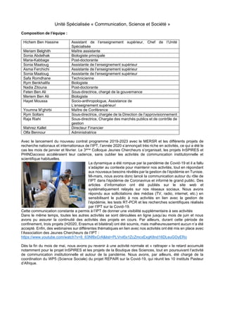 Unité Spécialisée « Communication, Science et Société »
Composition de l’équipe :
Hichem Ben Hassine Assistant de l’enseignement supérieur, Chef de l’Unité
Spécialisée
Meriam Belghith Maître assistante
Sonia Abdelhak Biologiste principale
Maria-Kabbage Post-doctorante
Sonia Maatoug Assistante de l’enseignement supérieur
Asma Ferchichi Assistante de l’enseignement supérieur
Sonia Maatoug Assistante de l’enseignement supérieur
Safa Romdhane Technicienne
Rym Benkhalifa Biologiste
Nadia Zitouna Post-doctorante
Feten Ben Ali Sous-directrice, chargé de la gouvernance
Meriem Ben Ali Biologiste
Hayet Moussa Socio-anthropologue, Assistance de
L’enseignement supérieur/
Youmna M’ghirbi Maître de Conférence
Rym Soltani Sous-directrice, chargée de la Direction de l’approvisionnement
Raja Riahi Sous-directrice, Chargée des marchés publics et de contrôle de
gestion
Mahrez Kallel Directeur Financier
Olfa Bennour Administratrice
Avec le lancement du nouveau contrat programme 2019-2023 avec le MERSR et les différents projets de
recherche nationaux et internationaux de l’IPT, l’année 2020 s’annonçait très riche en activités, ce qui a été le
cas les mois de janvier et février. Le 3ème Colloque Jeunes Chercheurs s’organisait, les projets InSPIRES et
PHINDaccess accéléraient leur cadence, sans oublier les activités de communication institutionnelle et
scientifique habituelles.
La dynamique a été rompue par la pandémie de Covid-19 et il a fallu
s’adapter au contexte pour maintenir nos activités, tout en répondant
aux nouveaux besoins révélés par la gestion de l’épidémie en Tunisie.
Mi-mars, nous avons donc lancé la communication autour du rôle de
l’IPT dans l’épidémie de Coronavirus et informé le grand public. Des
articles d’information ont été publiés sur le site web et
systématiquement relayés sur nos réseaux sociaux. Nous avons
répondu aux sollicitations des médias (TV, radio, internet, etc.) en
sensibilisant le public à nos activités en lien avec la gestion de
l’épidémie, les tests RT-PCR et les recherches scientifiques réalisés
par l’IPT sur la Covid-19.
Cette communication constante a permis à l’IPT de donner une visibilité supplémentaire à ses activités
Dans le même temps, toutes les autres activités se sont déroulées en ligne jusqu’au mois de juin et nous
avons pu assurer la continuité des activités des projets en cours. Par ailleurs, durant cette période de
confinement, trois projets (H2020, Erasmus et bilatéral) ont été soumis, mais malheureusement aucun n’a été
accepté. Enfin, des webinaires sur différentes thématiques en lien avec nos activités ont été mis en place avec
l’Association des Jeunes Chercheurs de l’IPT :
https://www.youtube.com/watch?v=6_63Nf8xCrA&list=PLVrvl5x1ZcZmcxExgK8nd16DLeuGOyERo
Dès la fin du mois de mai, nous avons pu revenir à une activité normale et « rattraper » le retard accumulé
notamment pour le projet InSPIRES et les projets de la Boutique des Sciences, tout en poursuivant l’activité
de communication institutionnelle et autour de la pandémie. Nous avons, par ailleurs, été chargé de la
coordination du WP5 (Science Sociale) du projet REPAIR sur la Covid-19, qui réunit les 10 instituts Pasteur
d’Afrique.
 