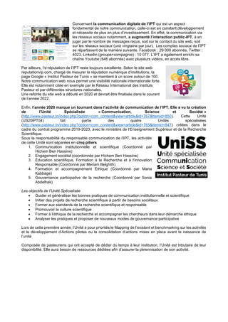 Concernant la communication digitale de l’IPT qui est un aspect
fondamental de notre communication, celle-ci est en constant développement
et nécessite de plus en plus d’investissement. En effet, la communication via
les réseaux sociaux notamment, a augmenté l’interaction public-IPT, à en
juger par le nombre de messages reçus, soit sur le contact du site web, soit
sur les réseaux sociaux (une vingtaine par jour). Les comptes sociaux de l’IPT
se répartissent de la manière suivante. Facebook : 29 000 abonnés, Twitter :
4023, Linkedin (groupe+compagnie) : 10 077. L’IPT a également enrichi sa
chaîne Youtube (646 abonnés) avec plusieurs vidéos, en accès libre.
Par ailleurs, l’e-réputation de l’IPT reste toujours excellente. Selon le site web
reputationvip.com, chargé de mesurer la réputation numérique d’institutions, la
page Google « Institut Pasteur de Tunis » se maintient à un score autour de 100.
Notre communication web nous permet une visibilité nationale internationale forte.
Elle est notamment citée en exemple par le Réseau International des Instituts
Pasteur et par différentes structures nationales.
Une refonte du site web a débuté en 2020 et devrait être finalisée dans le courant
de l’année 2022.
Enfin, l’année 2020 marque un tournant dans l’activité de communication de l’IPT. Elle a vu la création
de l’Unité Spécialisée « Communication, Science et Société »
(http://www.pasteur.tn/index.php?option=com_content&view=article&id=767&Itemid=850). Cette Unité
(US20IPT04) fait partie des quatre Unités spécialisées
(http://www.pasteur.tn/index.php?option=com_content&view=article&id=765&Itemid=847) créées dans le
cadre du contrat programme 2019-2023, avec le ministère de l’Enseignement Supérieur et de la Recherche
Scientifique.
Sous la responsabilité du responsable communication de l’IPT, les activités
de cette Unité sont séparées en cinq piliers
1. Communication institutionnelle et scientifique (Coordonné par
Hichem Ben Hassine)
2. Engagement sociétal (coordonnée par Hichem Ben Hassine)
3. Éducation scientifique, Formation à la Recherche et à l'innovation
Responsable (Coordonné par Meriam Belghith)
4. Formation et accompagnement Ethique (Coordonné par Maria
Kabbage)
5. Gouvernance participative de la recherche (Coordonné par Sonia
Abdelhak)
Les objectifs de l’Unité Spécialisée
• Guider et généraliser les bonnes pratiques de communication institutionnelle et scientifique
• Initier des projets de recherche scientifique à partir de besoins sociétaux
• Former aux standards de la recherche scientifique et responsable
• Promouvoir la culture scientifique
• Former à l’éthique de la recherche et accompagner les chercheurs dans leur démarche éthique
• Analyser les pratiques et proposer de nouveaux modes de gouvernance participative
Lors de cette première année, l’Unité a pour priorités le Mapping de l’existant et benchmarking sur les activités
et le développement d’Actions pilotes ou la consolidation d’actions mises en place avant la naissance de
l’unité
Composée de pasteuriens qui ont accepté de dédier du temps à leur institution, l’Unité est tributaire de leur
disponibilité. Elle aura besoin de ressources dédiées afin d’assurer la pérennisation de son activité.
 