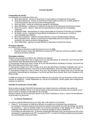 Comité Qualité
Composition du comité :
La composition du comité est comme suit :
 Mme Sonia Damak : docteur en pharmacie et responsable du management de la qualité.
 Mme Sana Masmoudi : docteur en pharmacie et responsable du service de contrôle qualité de
l’unité de production des vaccins et sérums thérapeutiques.
 Mme Ines Safra : maître de conférences agrégé en hématologie.
 Mme Afef Bahlous : professeur en médecine et chef service du laboratoire de biochimie clinique.
 Mme Imen Laarbi : médecin vétérinaire principal affectée au laboratoire de microbiologie
vétérinaire.
 Mr Mahrez Kallel : administrateur en chef et responsable de la Direction Financière et Comptable.
 Mr Dhafer Laouini : biologiste principal affecté au laboratoire de Transmission, contrôle et
immunobiologie des infections.
 Mme Sana Chaabane : ingénieur principal affectée au service d'épidémiologie médicale.
 Mme Leila Barbouche : docteur en pharmacie et responsable assurance qualité de l'unité de
production des vaccins et sérums thérapeutiques.
 Mme Safaa Kalai : ingénieur principal affectée au laboratoire de biochimie clinique.
Principaux objectifs :
Ce comité a pour mission :
• de finaliser la démarche qualité et d’assurer le suivi du SMQ.
• d'assurer la mise à niveau des différentes structures de l'IPT selon les normes de qualité en relation
avec leurs domaines d'activité.
Principales missions :
Plusieurs sous-groupes sont définis afin d'atteindre ces objectifs :
1- Sous-groupe chargé de la mise à niveau et du suivi des laboratoires de recherche, il est formé par Mme
Sonia Damak, Mme leila Barbouche et Mr Dhafer Laouini.
2- Sous-groupe chargé de la mise à niveau et du suivi des laboratoires d'analyses et d'essai, il est formé par
Mme Sana Masmoudi et Mme Imen Laarbi.
3- Sous-groupe chargé de la mise à niveau et du suivi des laboratoires d'analyses médicales ainsi que du
service des consultants externes, il est formé par Mme Afef Bahlous, Mme Ines Safra et Mme Safa Kalai.
4- Sous-groupe chargé de la mise à niveau et du suivi des structures de support ainsi que du service des
vaccinations internationales et antirabique, il est formé par Mme Sonia Damak, Mme Sana Chaabane et Mr
Mahrez Kallel.
Le RMQ est chargé de la coordination entre ces différents sous-groupes ainsi que les autres comités dont les
activités se rejoignent : comité d'élaboration du manuel de procédures, comité qualité volet enseignement
supérieur et recherche...
Activités du comité pour l’année 2020 :
Dans le cadre du projet PAQ CR2S (projet ayant pour objectif à terme la certification des centres de
recherche selon l'ISO9001:2015), nous avons entamé la seconde phase qui consiste à la conception et à la
mise en place du Système de Management de la Qualité.
Plusieurs experts ont été recrutés pour assurer (i) la mission d'assistance et (ii) la mission de sensibilisation
et de formation du personnel.
➢ La mission d'assistance :
La mission a débuté effectivement en juin 2020, elle a été répartie en trois phases.
• Phase 01 : la conception du SMQ et la définition du programme d’acquisition des compétences :
le consultant a mené des séances de travail avec plusieurs intervenants (le comité de pilotage, les pilotes
de processus...), ainsi la première phase de la mission d'assistance a été réalisée et son rapport de
réalisation a été validé lors de la réunion du comité de pilotage en date du 26/08/2020.
Les livrables de cette phase sont : le domaine d’application/périmètre choisi, les processus de l’IPT et leur
cartographie, l'organigramme de l’IPT, le contexte de l’IPT, un draft de la Politique Qualité et la planification
de la sensibilisation et de la formation.
 