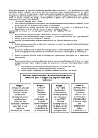 leurs déterminants en se basant sur des études populationnelles prospectives ; ii) Le développement d’outils
appropriés et leur évaluation sur le terrain selon les normes de bonnes pratiques cliniques en vue de les
enregistrer et d’assurer l’accès global en partenariat avec les compagnies pharmaceutiques afin de réduire
l’inégalité face à la maladie et l’accès aux soins ; iii) La pérennisation de l’expertise par une formation intégrée
dans ces projets « learning by doing », multidisciplinaire et pointue et un renforcement des capacités
techniques dans les structures du réseau.
Les objectifs généraux du CIC visent :
➢ Une meilleure compréhension de l’histoire naturelle des maladies transmissibles prioritaires en Tunisie
en se basant sur des études populationnelles et prospectives
➢ Le développement d’outils appropriés pour le diagnostic, la prévention et le traitement et leur
évaluation sur le terrain selon les normes de bonnes pratiques cliniques
Les objectifs spécifiques visés par le programme scientifique 2017-2020 du PRF sont :
Projet 1 :
➢ Evaluer l'importance relative et les manifestations cliniques des formes de la LC
➢ Estimer le taux d'infection chez le rongeur réservoir (C. gundi) et sa distribution avec l'âge et le temps
➢ Etudier le taux d’infection des vecteurs potentiel
➢ Analyser génétiquement les souches isolées à partir des différents éléments du cycle
Projet 2 :
➢ Evaluer et valider deux outils de diagnostic moléculaire permettant une détection et une identification
concomitantes du parasite
Projet 3 :
➢ Evaluer les performances d’un test immunologique et d’un test moléculaire pour le diagnostic de la
tuberculose ganglionnaire par rapport aux techniques classiques bactériologiques et histologiques
➢
➢ Etudier la réponse immune locale et identifier des biomarqueurs spécifiques de la tuberculose
ganglionnaire
Projet 4 :
Conduire des études populationnelles des infections aux virus des hépatites C et A dans une région
d’hyperendémicité relative et dans le cadre des programmes nationaux d’élimination et de contrôle
afin de :
➢ Documenter les prévalences actuelles des infections par le VHC et le VHA
➢ Proposer des stratégies adaptées de prévention pour le VHA
➢ Etudier les taux de réponse aux nouvelles molécules antivirales pour le VHC
Maladies Transmissibles, Histoire naturelle et outils
innovants pour le diagnostic, la prévention et le
traitement
Projet 1 :
Dr Wissem Ghawar
Incrimination des
réservoirs et des
vecteurs et
caractérisation des
manifestations
cliniques des
parasites Leishmania
dans des foyers
mixtes de
leishmaniose cutanée
dans le sud-est de la
Tunisie (Tataouine):
risque d’urbanisation
et implications pour le
contrôle
Projet 2 :
Dr Ikram
Guizani :
Evaluation
comparée
d’outils
moléculaires de
nouvelle
génération pour
le diagnostic
moléculaire de
la leishmaniose
cutanée
Projet 3 :
Prof Ridha
Barbouche :
Evaluation de
l’intérêt potentiel
des nouveaux
tests HBHG-
IGRA et
GeneXpert dans
le diagnostic de
la tuberculose
ganglionnaire
Projet 4 :
Dr Henda Triki :
Investigation
clinique de
l’infection par
les Virus des
Hépatites C et
A dans le cadre
des
programmes
actuel
d’élimination et
de contrôle en
Tunisie
 