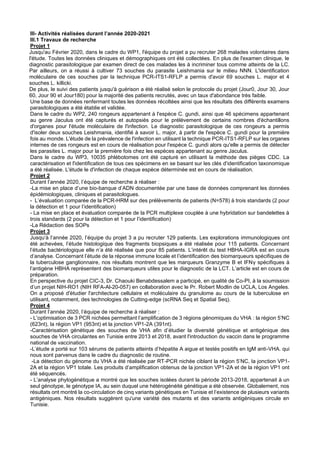III- Activités réalisées durant l’année 2020-2021
III.1 Travaux de recherche
Projet 1
Jusqu'au Février 2020, dans le cadre du WP1, l'équipe du projet a pu recruter 268 malades volontaires dans
l'étude. Toutes les données cliniques et démographiques ont été collectées. En plus de l'examen clinique, le
diagnostic parasitologique par examen direct de ces malades les à incriminer tous comme atteints de la LC.
Par ailleurs, on a réussi à cultiver 73 souches du parasite Leishmania sur le milieu NNN. L'identification
moléculaire de ces souches par la technique PCR-ITS1-RFLP a permis d'avoir 69 souches L. major et 4
souches L. killicki.
De plus, le suivi des patients jusqu'à guérison a été réalisé selon le protocole du projet (Jour0, Jour 30, Jour
60, Jour 90 et Jour180) pour la majorité des patients recrutés, avec un taux d'abondance très faible.
Une base de données renfermant toutes les données récoltées ainsi que les résultats des différents examens
parasitologiques a été établie et validée.
Dans le cadre du WP2, 240 rongeurs appartenant à l'espèce C. gundi, ainsi que 46 spécimens appartenant
au genre Jaculus ont été capturés et autopsiés pour le prélèvement de certains nombres d'échantillons
d'organes pour l'étude moléculaire de l'infection. Le diagnostic parasitologique de ces rongeurs a permis
d'isoler deux souches Leishmania, identifié à savoir L. major, à partir de l'espèce C. gundi pour la première
fois au monde. L'étude de la prévalence de l'infection en utilisant la technique PCR-ITS1-RFLP sur les organes
internes de ces rongeurs est en cours de réalisation pour l'espèce C. gundi alors qu'elle a permis de détecter
les parasites L. major pour la première fois chez les espèces appartenant au genre Jaculus.
Dans le cadre du WP3, 10035 phlébotomes ont été capturé en utilisant la méthode des pièges CDC. La
caractérisation et l'identification de tous ces spécimens en se basant sur les clés d'identification taxonomique
a été réalisée. L'étude le d'infection de chaque espèce déterminée est en cours de réalisation.
Projet 2
Durant l’année 2020, l’équipe de recherche à réaliser :
-La mise en place d’une bio-banque d’ADN documentée par une base de données comprenant les données
épidémiologiques, cliniques et parasitologues.
- L’évaluation comparée de la PCR-HRM sur des prélèvements de patients (N=578) à trois standards (2 pour
la détection et 1 pour l’identification)
- La mise en place et évaluation comparée de la PCR multiplexe couplée à une hybridation sur bandelettes à
trois standards (2 pour la détection et 1 pour l’identification)
-La Rédaction des SOPs
Projet 3
Jusqu‘à l’année 2020, l’équipe du projet 3 a pu recruter 129 patients. Les explorations immunologiques ont
été achevées, l’étude histologique des fragments biopsiques a été réalisée pour 115 patients. Concernant
l’étude bactériologique elle n’a été réalisée que pour 85 patients. L’intérêt du test HBHA-IGRA est en cours
d’analyse. Concernant l’étude de la réponse immune locale et l’identification des biomarqueurs spécifiques de
la tuberculose ganglionnaire, nos résultats montrent que les marqueurs Granzyme B et IFNγ spécifiques à
l’antigène HBHA représentent des biomarqueurs utiles pour le diagnostic de la LCT. L’article est en cours de
préparation.
En perspective du projet CIC-3, Dr. Chaouki Benabdessalem a participé, en qualité de Co-PI, à la soumission
d’un projet NIH-RO1 (NIH RFA-Al-20-057) en collaboration avec le Pr. Robert Modlin de UCLA, Los Angeles.
On a proposé d'étudier l'architecture cellulaire et moléculaire du granulome au cours de la tuberculose en
utilisant, notamment, des technologies de Cutting-edge (scRNA Seq et Spatial Seq).
Projet 4
Durant l’année 2020, l’équipe de recherche à réaliser :
- L’optimisation de 3 PCR nichées permettant l’amplification de 3 régions génomiques du VHA : la région 5’NC
(623nt), la région VP1 (953nt) et la jonction VP1-2A (391nt).
-Caractérisation génétique des souches de VHA afin d’étudier la diversité génétique et antigénique des
souches de VHA circulantes en Tunisie entre 2013 et 2018, avant l'introduction du vaccin dans le programme
national de vaccination.
-L’étude a porté sur 103 sérums de patients atteints d’hépatite A aigue et testés positifs en IgM anti-VHA. qui
nous sont parvenus dans le cadre du diagnostic de routine.
-La détection du génome du VHA a été réalisée par RT-PCR nichée ciblant la région 5’NC, la jonction VP1-
2A et la région VP1 totale. Les produits d’amplification obtenus de la jonction VP1-2A et de la région VP1 ont
été séquencés.
- L’analyse phylogénétique a montré que les souches isolées durant la période 2013-2018, appartenait à un
seul génotype, le génotype IA, au sein duquel une hétérogénéité génétique a été observée. Globalement, nos
résultats ont montré la co-circulation de cinq variants génétiques en Tunisie et l’existence de plusieurs variants
antigéniques. Nos résultats suggèrent qu'une variété des mutants et des variants antigéniques circule en
Tunisie.
 