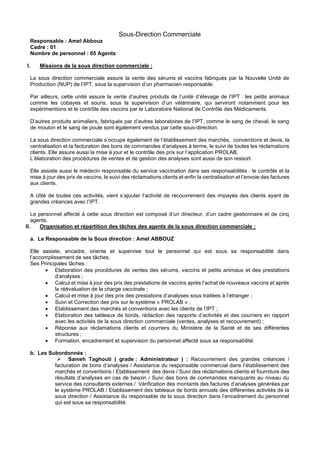Sous-Direction Commerciale
Responsable : Amel Abbouz
Cadre : 01
Nombre de personnel : 05 Agents
I. Missions de la sous direction commerciale :
La sous direction commerciale assure la vente des sérums et vaccins fabriqués par la Nouvelle Unité de
Production (NUP) de l’IPT, sous la supervision d’un pharmacien responsable.
Par ailleurs, cette unité assure la vente d’autres produits de l’unité d’élevage de l’IPT : les petits animaux
comme les cobayes et souris, sous la supervision d’un vétérinaire, qui serviront notamment pour les
expérimentions et le contrôle des vaccins par le Laboratoire National de Contrôle des Médicaments.
D’autres produits animaliers, fabriqués par d’autres laboratoires de l’IPT, comme le sang de cheval, le sang
de mouton et le sang de poule sont également vendus par cette sous-direction.
La sous direction commerciale s’occupe également de l’établissement des marchés, conventions et devis, la
centralisation et la facturation des bons de commandes d’analyses à terme, le suivi de toutes les réclamations
clients. Elle assure aussi la mise à jour et le contrôle des prix sur l’application PROLAB.
L’élaboration des procédures de ventes et de gestion des analyses sont aussi de son ressort.
Elle assiste aussi le médecin responsable du service vaccination dans ses responsabilités : le contrôle et la
mise à jour des prix de vaccins, le suivi des réclamations clients et enfin la centralisation et l’envoie des factures
aux clients.
A côté de toutes ces activités, vient s’ajouter l’activité de recouvrement des impayés des clients ayant de
grandes créances avec l’IPT.
Le personnel affecté à cette sous direction est composé d’un directeur, d’un cadre gestionnaire et de cinq
agents.
II. Organisation et répartition des tâches des agents de la sous direction commerciale :
a. Le Responsable de la Sous direction : Amel ABBOUZ
Elle assiste, encadre, oriente et supervise tout le personnel qui est sous sa responsabilité dans
l’accomplissement de ses tâches.
Ses Principales tâches :
• Elaboration des procédures de ventes des sérums, vaccins et petits animaux et des prestations
d’analyses ;
• Calcul et mise à jour des prix des prestations de vaccins après l’achat de nouveaux vaccins et après
la réévaluation de la charge vaccinale ;
• Calcul et mise à jour des prix des prestations d’analyses sous traitées à l’étranger ;
• Suivi et Correction des prix sur le système « PROLAB » ;
• Etablissement des marchés et conventions avec les clients de l’IPT ;
• Elaboration des tableaux de bords, rédaction des rapports d’activités et des courriers en rapport
avec les activités de la sous direction commerciale (ventes, analyses et recouvrement) ;
• Réponse aux réclamations clients et courriers du Ministère de la Santé et de ses différentes
structures ;
• Formation, encadrement et supervision du personnel affecté sous sa responsabilité.
b. Les Subordonnés :
➢ Sameh Taghouti ( grade : Administrateur ) : Recouvrement des grandes créances /
facturation de bons d’analyses / Assistance du responsable commercial dans l’établissement des
marchés et conventions / Etablissement des devis / Suivi des réclamations clients et fourniture des
résultats d’analyses en cas de besoin / Suivi des bons de commandes manquants au niveau du
service des consultants externes / Vérification des montants des factures d’analyses générées par
le système PROLAB / Etablissement des tableaux de bords annuels des différentes activités de la
sous direction / Assistance du responsable de la sous direction dans l’encadrement du personnel
qui est sous sa responsabilité.
 