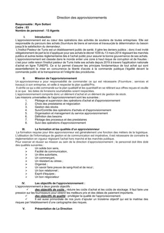 Direction des approvisionnements
Responsable : Rym Soltani
Cadre : 03
Nombre de personnel : 13 Agents
I. Introduction
L’approvisionnement est au cœur des opérations des activités de soutiens de toutes entreprises. Elle est
responsable du parcours des achats (fourniture de biens et services et travaux)de la détermination du besoin
jusqu'à la satisfaction du demandeur.
L’Institut Pasteur de Tunis est un établissement public de santé. Il gère les deniers publics ; donc il est invité
obligatoirement de part la loi d’appliquer pour ses achats le décret 1039 du 13 mars 2014 régissant les marchés
publics et autres textes réglementaires liés à l’achat public pour assurer la bonne gouvernance de ses achats.
L’approvisionnement est classée dans le monde entier une zone à haut risque de corruption et de fraudes :
c’est pour cette raison l’Institut pasteur de Tunis traite ses achats depuis 2019 à travers l’application nationale
d’achat en ligne TUNEPS. Ce si lui permet d’assurer les principes fondamentaux de tout achat qui sont
essentiellement la mise en concurrence ;la liberté d’accès à la commande publique ;l’égalité devant la
commande public et la transparence et l’intégrité des procédures.
II. Mission de l’approvisionnement
Un approvisionneur a pour responsabilité de commander ce qui est nécessaire (Fourniture ; services et
travaux) à son entreprise, et veille à respecter le plan qualité/Prix.
Il vérifie ce qui a été commandé sur le plan qualitatif et les quantitatif en se référant aux offres reçues et veuille
à ce que les dates de livraisons souhaitables soient respectées.
L’approvisionnement comporte donc un élément d’achat et un élément de gestion de stock.
Les missions universelles de l’approvisionnement sont les suivantes :
1. Pilotage et supervision des opérations d'achat et d'approvisionnement
2. Choix des prestataires et négociation
3. Gestion des stocks
4. Suivi/Contrôle des opérations d'achats et d'approvisionnement
5. Organisation et management du service approvisionnement
6. Définition des besoins
7. Pilotage des processus et des prestataires
8. Suivi des opérations d'approvisionnement
III. La formation et les qualités d’un approvisionneur
La formation requise pour être approvisionneur est généralement une fonction des métiers de la logistique.
L'utilisation de l'informatique de gestion et de communication est impérative, il est nécessaire de connaitre la
réglementation en vigueur régissant l’achat hors marché et les marchés publique.
Pour exercer et réussir sa mission au sein de la direction d’approvisionnement ; le personnel doit être doté
des qualités suivantes :
➢ Un solide bon sens,
➢ Facilité de communication,
➢ Un être autoritaire,
➢ Un commerçant,
➢ Un résistant au stress ;
➢ Organisé ;
➢ Un savoir faire preuve de sang-froid et de recul ;
➢ Un bon relationnel ;
➢ Esprit d'équipes ;
➢ Un bon négociateur
IV. Les objectifs de l’approvisionnement :
L’approvisionnement a deux grands objectifs :
✓ des objectifs de coûts : réduire les coûts d’achat et les coûts de stockage. Il faut faire une
pression sur les fournisseurs pour obtenir les meilleurs prix et des délais de paiement importants.
✓ des objectifs de qualité : privilégier la qualité de l’approvisionnement.
✓ Il est aussi primordiale de nos jours d’ajouter un troisième objectif qui est la maitrise des
risques par l’établissement d’une cartographie des risques.
V. Présentation de La Direction
 