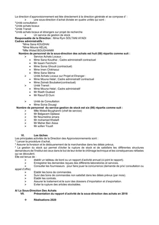 La direction d’approvisionnement est liée directement à la direction générale et se compose d’ :
➢ une sous-direction d’achat divisée en quatre unités qui sont :
*Unité consultation
*Unité achats locaux
*Unité Transit
*Unité achats locaux et étrangers sur projet de recherche
➢ Un service de gestion de stock
Responsable de la Direction : Mme Rym SOLTANI AYADI
Cadres administratifs :
*Mme Sana KOUDHAI
*Mme Mouna HELAL
*Mlle Wided BOUGHANMI
Nombre de personnel de la sous-direction des achats est huit (08) répartis comme suit :
➢ Service Achats Locaux :
• Mme Sana Koudhai ; Cadre administratif contractuel
• Mr Issam Ferchichi
• Mme Sonia Ghouili (contractuel)
• Mme Imen Chikhaoui
• Mme Sana Sléma
➢ Unité Achats Locaux sur Projet et Etranger :
• Mme Mouna Helal ; Cadre administratif contractuel
• Mme Zeineb Boubaker(contractuel)
➢ Unité Transit :
• Mme Mouna Helal ; Cadre administratif
• Mr Riadh Ouakad
• Mr Raouf El Ouni
➢ Unité de Consultation
• Mme Sonia Douagi
Nombre de personnel du service gestion de stock est six (06) répartis comme suit :
➢ Mlle Wided Boughanmi (chef de service)
➢ Mr Belgacem Djelassi
➢ Mr Nourredine amara
➢ Mr mohamed Khelaifi
➢ Mr Meher Ben Aissa
➢ Mr sofien Yousfi
VI. Les tâches
Les principales activités de la Direction des Approvisionnements sont :
* Lancer la procédure d’achat,
* Assurer la livraison et le dédouanement de la marchandise dans les délais prévus,
* La gestion du stock qui permet d’éviter la rupture de stock et de satisfaire les différentes structures
demandeurs de l’Institut est ceux dans le but de leur éviter le chômage technique et les conséquences néfastes
qui se découlent.
Elle est tenue de :
➢ établir un tableau de bord ou un rapport d’activité annuel (ci-joint le rapport).
➢ Enregistrer les demandes reçues des différents laboratoires et services.
➢ Consulter les fournisseurs pour faire jouer la concurrence (demande de prix/ consultation ou
appel d’offre)
➢ Etablir les bons de commandes.
➢ Suivi des bons de commandes non satisfait dans les délais prévus (par mois).
➢ Etablir les contrats.
➢ Assurer le traitement et le suivi des dossiers d’importation et d’exportation.
➢ Eviter la rupture des articles stockables.
A/ La Sous-Direction Des Achats
VII. Présentation du rapport d’activité de la sous-direction des achats en 2018
❖ Réalisations 2020
 