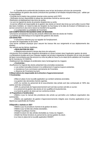 • - Contrôle de la conformité des livraisons avec le bon de livraison et le bon de commande.
- Suivi logistique de gestion des stocks (introduire les quantités à l’arrivée(les réceptionnées) puis valider par
le responsable).
- Contrôle de la rotation des produits (premier entre premier sorti) FIFO
- Vérification de leur disponibilité et passer les demandes d’achat au service achat.
-Distribution et établissement des bons de sorties.
- Le suivi du logiciel de stocks de produits réceptionnés ou sortis.
- le service affecté est responsable de la gestion des stocks en tenant des livres qui sont prêts à suivre l'état
des biens mobiliers, en notant la date de réception du fournisseur et la date de livraison à l'intéressé ou au
service concerné en plus de la nature du transfert et la quantité.
• -La préparation au préalable de l’inventaire
LES COMPETENCES RECQUISES DANS UN MAGASIN :
-Une bonne connaissance de tous les produits référenciés dans les stocks de l’institut.
-La maîtrise de l’informatique et du logiciel des gestions des stocks.
LES QUALITES :
• -Une bonne mémoire pour se rappeler de l’emplacement.
-Un sens de l’organisation et de l’ordre.
-Une bonne condition physique (pour assurer les travaux liés aux rangements et aux déplacements des
articles).
-Ne redoute pas les tâches répétitives.
• REALISATION EN 2020 :
• -Réapprovisionnement à temps des bons de carburant.
-Introduction de la totalité des réceptions étrangères en dinars tunisien dans l’application gestion de stock.
-La Réceptions locales est à jour (l’équipe magasin est arrivée à régulariser la réception de six mois de retard
de façon concomitante avec les encours du mois de juillet et d’aout (vu le retard de la validation de l’inventaire
de fin d’année du 31/12/2019).
-Etablissement des étalages et amélioration dans l’aménagement du magasin.
• Contraintes :
-Souffrance d’un logiciel des stocks présentant des anomalies excessives.
• -Les sorties manuelles émanant d’un prélèvement d’urgence toujours existantes.
• -inexistence d’une commission permanente de l’inventaire.
• -Absence de l’Inventaire tournant.
C/Observations du responsable de la direction d’approvisionnement
1/ Contraintes
• Mise en place d’une nouvelle application qui contient certaines anomalies.
• La gestion des demandes d’achat urgentes.
• 50% du nombre du personnel de la sous-direction des achats sont des contractuels et 100% des
cadres sont des contractuels.
• 80% du personnels de l’approvisionnement sont soit des ouvriers soit été un ouvrier.
• Le personnel de gestion des stocks et non qualifiés et insubordonnés.
• Le local de gestion de stock est non conforme et étroit.
2/ Propositions d’amélioration
• Mettre à jour le manuel des procédures des achats qui permettra une meilleure organisation des
commandes.
• Mettre une application de gestion d’approvisionnements intégrés avec d’autres applications et qui
répond aux spécificités de l’Institut.
3/Objectifs a réalisés en 2021
• Mettre à jour la procédure d’achat et de gestion de stock ;
• Mettre à jour la liste des articles stockables ;
• Rédiger la politique d’achat ;
• Etablir le stock min des articles stockables au niveau du magasin ;
• Etablir les fiches fonctions du personnel du service gestion du stock ;
• La mise en place de la nouvelle application SIGAST.
 