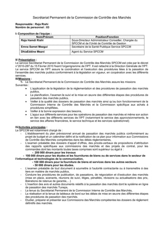 Secrétariat Permanent de la Commission de Contrôle des Marchés
Responsable : Raja Riahi
Nombre de personnel : 03
I- Composition de l’équipe :
Nom/Prénom Position/Fonction
Raja Hamdi Riahi Sous-Directeur Administrateur Conseiller, Chargée du
SPCCM et de l’Unité de Contrôle de Gestion
Emna Samet Mezgui Secrétaire de la Santé Publique Service SPCCM
DhiaEddine Mezni Agent du Service SPCCM
II/ Présentation :
Le service Secrétariat Permanent de la Commission de Contrôle des Marchés SPCCM est crée par le décret
n°2010-287 du 15 Février 2010 fixant l’organigramme de l’IPT. Il est rattaché à la Direction Générale de l’IPT.
Le service SPCCM de l’IPT assure la coordination et l’exécution des procédures liées à la passation de
l’ensemble des marchés publics conformément à la législation en vigueur, en coopération avec les différents
services.
III/Missions :
1- Le Secrétariat Permanent de la Commission de Contrôle des Marchés assure les missions
Suivantes :
• L’application de la législation de la règlementation et des procédures de passation des marchés
publics,
• La planification, l’examen le suivi et la mise en œuvre des différentes étapes des procédures de
passation des marchés publics,
• Veiller à la qualité des dossiers de passation des marchés ainsi qu’au bon fonctionnement de la
Commission Interne de Contrôle des Marchés et la Commission spécifique aux achats à
procédures simplifiées,
• Veiller à la bonne expression des besoins,
• L’appui aux différents services pour les opérations de passation des marchés et même son action
en lien avec les différents services de l’IPT (notamment le service des approvisionnements, le
service des affaires financières, le service technique et les services opérationnel).
IV/Activités principales :
Le SPCCM est notamment chargé de :
- L’établissement du plan prévisionnel annuel de passation des marchés publics conformément au
projet de budget et un calendrier défini et la notification de ce plan pour information aux Commissions
de Contrôle des Marchés compétentes dans les délais règlementaires,
- L’examen préalable des dossiers d’appel d’offres, des procès-verbaux de propositions d’attribution
des rapports spécifiques aux commissions des marchés et des projets de contrat, pour les
commandes dont les montants toutes taxes comprises sont supérieur ou égal à :
- 200 000 dinars pour les travaux
- 100 000 dinars pour les études et les fournitures de biens ou de services dans le secteur de
l’informatique et technologies de la communication,
- 100 000 dinars pour la fourniture de biens et services dans les autres secteurs
- 50 000 dinars pour les études.
- L’examen préalable de tout document à soumettre à l’autorité contractante ou à transmettre à des
tiers en matière de marchés publics,
- Conduire les procédures de publication, de passations, de négociation et d’exécution des marchés
(mise en place, avenants, réunions de suivi, litiges, pénalités, révisions ou actualisations des prix,
libérations de retenue de garantie,…)
- L’insertion des avis et autres documents relatifs à la passation des marchés dont le système en ligne
de passation des marchés Tuneps,
- La tenue du Secrétariat Permanent de la Commission Interne de Contrôle des Marchés,
- La réalisation et la tenue de tableaux de bord sur les délais de mise en œuvre des différentes étapes
des procédures de passation des marchés.
- Etudier, préparer et présenter aux Commissions des Marchés compétentes les dossiers de règlement
définitifs des marchés.
 