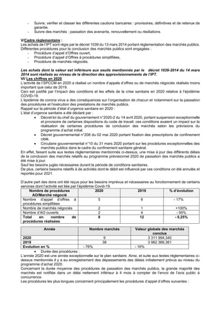 - Suivre, vérifier et classer les différentes cautions bancaires : provisoires, définitives et de retenue de
garantie.
- Suivre des marchés : passation des avenants, renouvellement ou résiliations.
V/Cadre règlementaire :
Les achats de l’IPT sont régis par le décret 1039 du 13 mars 2014 portant règlementation des marchés publics.
Différentes procédures pour la conclusion des marchés publics sont engagées :
- Procédure d’appel d’Offres ouvert,
- Procédure d’appel d’Offres à procédures simplifiées,
- Procédure de marchés négociés.
Les achats dont la valeur est inférieure aux seuils mentionnés par le décret 1039-2014 du 14 mars
2014 sont réalisés au niveau de la direction des approvisionnements de l’IPT.
VI/ Les chiffres en 2020
L’activité de l’SPCCM en 2020 a réalisé un nombre d’appels d’offres ou de marchés négociés réalisés moins
important que celui de 2019.
Ceci est justifié par l’impact des conditions et les effets de la crise sanitaire en 2020 relative à l’épidémie
COVID-19.
L’épidémie de corona virus a des conséquences sur l’organisation de chacun et notamment sur la passation
des procédures et l’exécution des prestations de marchés publics.
Rappel sur la période d’état d’urgence sanitaire en 2020 :
L’état d’urgence sanitaire a été déclaré par :
• Décret loi du chef du gouvernement n°2020-2 du 14 avril 2020, portant suspension exceptionnelle
et provisoire de certaines dispositions du code de travail. ces conditions avaient un impact sur la
réalisation de certaines procédures de conclusion des marchés selon les prévisions du
programme d’achat initial.
• Décret gouvernemental n°208 du 02 mai 2020 portant fixation des prescriptions de confinement
ciblé.
• Circulaire gouvernemental n°10 du 31 mars 2020 portant sur les procédures exceptionnelles des
marchés publics dans le cadre du confinement sanitaire général.
En effet, faisant suite aux textes réglementaires mentionnés ci-dessus, une mise à jour des différents délais
de la conclusion des marchés relatifs au programme prévisionnel 2020 de passation des marchés publics a
été mise à jour.
Sauf les besoins jugés nécessaires durant la période de conditions sanitaires.
De plus, certains besoins relatifs à de activités dont le débit est influencé par ces conditions on été annulés et
reportés pour 2021.
D’autre part des dons ont été reçus pour les besoins imprévus et nécessaires au fonctionnement de certains
services dont l’activité est liée par l’épidémie Covid-19.
Nombre de procédures
AO/Marché négocié
2020 2019 % d’évolution
Nombre d’appel d’offres à
procédures simplifiées
5 6 - 17%
Nombre de marchés négociés 2 1 +100%
Nombre d’AO ouverts 2 4 - 50%
Total en nombre de
procédures réalisées
9 12 - 0,25%
• Durée des procédures :
L’année 2020 est une année exceptionnelle sur le plan sanitaire. Ainsi, et suite aux textes réglementaires ci-
dessus mentionnés il y a eu enregistrement des dépassements des délais initialement prévus au niveau du
programme d’achat 2020.
Concernant la durée moyenne des procédures de passation des marchés publics, la grande majorité des
marchés est notifiée dans un délai nettement inférieur à 4 mois à compter de l’envoi de l’avis public à
concurrence.
Les procédures les plus longues concernent principalement les procédures d’appel d’offres suivantes :
Année Nombre marchés Valeur globale des marchés
conclus
2020 9 3 311 994,340
2019 38 3 982 366,361
Evolution en % - 76% - 16%
 