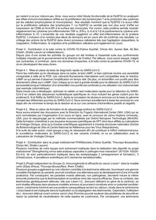 qui restent à ce jour méconnues. Ainsi, nous avons initié l’étude fonctionnelle de la PpSP32 en analysant
ses effets immuno-modulateurs (effets sur la prolifération des lymphocytes T et la production des cytokines
par les cellules lymphocytaires et monocytaires). Nos résultats montrent que la PpSP32 n’a aucun effet
sur la prolifération cellulaire des lymphocytes T. La PpSP32 ne semble pas non plus avoir d’effet sur
l’expression de CD86 et HLA-DR à la surface des monocytes. Par contre, cette protéine semble moduler
négativement les cytokines pro-inflammatoires TNF-α, IFN-γ, IL-6 et IL1-β et positivement la cytokine anti-
inflammatoire IL-10. L’ensemble de nos résultats suggèrent un effet anti-inflammatoire de la protéine
PpSP32. L’inclusion d’un nombre plus élevé de donneurs est en cours afin de confirmer ces résultats. Le
criblage des actions de la PpSP32 dans divers processus cellulaires tels que l’agrégation plaquettaire, la
coagulation, l'inflammation, la migration et la prolifération cellulaire sont également en cours.
Projet 4 : Contribution à la lutte contre la COVID-19 (Fatma Guerfali, Chirza Atri, Aymen Bali, Ali Ben
Cheikh, Dhafer Laouini et collaborateurs) :
Depuis plus d’une année les activités du groupe ont été limitées à l’essentiel suite aux confinements
multiples imposés par le gouvernement et la direction de l’Institut. Par ailleurs, nous avons essayé, malgré
ces contraintes, à contribuer, dans nos domaines d’expertise, à la lutte contre la pandémie COVID-19, et
ce en développant des axes divers.
Projet 4.1. Mise en place de tests de diagnostic rapide du SARS-CoV-2. :
Parmi les méthodes qu’on développe dans ce cadre, le test LAMP, si bien optimisé montre une sensibilité
comparable à celle de la PCR. Les colorants fluorescents intercalaires sont compatibles avec la réaction
LAMP ce qui permet d’observer l'amplification en temps réel. De plus, un échantillon non purifié peut être
directement utilisé pour LAMP. Ceci indique qu'un test à grande échelle pour la détection du SARS-CoV-2
est possible lorsque l'utilisation d'un échantillon non purifié est combinée à une utilisation non instrumentale
(par exemple colorimétrique).
Notre travail vise à développer, optimiser et valider un test moléculaire rapide pour la détection du SARS-
CoV-2 en ciblant des séquences nucléotidiques spécifiques du virus incluant les gènes codant pour les
protéines E, N et RdRp du SARS-CoV-2. Après la conception de plusieurs amorces sur la base du génome
complet des différentes souches du SARS-CoV-2. Nous sommes actuellement à tester les amorces en une
étape afin de minimiser le temps de la réaction et ce sur une centaine d’échantillons positifs et négatifs.
Projet 4.2. Mise en place de formation et de séquençage profond du SARS-CoV-2 :
Nous avons entamé des discussions avec la Direction du Fogarty International Center (NIH, USA) qui se
sont concrétisées par l’organisation d’un cours en ligne, avec le concours de Johns Hopkins University,
USA, pour le séquençage par la méthode commercialisée par Oxford Nanopore Technologie (MinION).
Cette formation a bénéficié à une douzaine de jeunes scientifiques de l’IPT dont deux affiliés au Laboratoire
de Virologie Clinique, ainsi qu’à d’autres scientifiques appartenant à d’autres structures nationales (Centre
de Biotechnologie de Sfax et Centre National de Référence pour les Virus Respiratoires).
A la suite de cette action, notre groupe a reçu le nécessaire afin de contribuer à l’effort institutionnel pour
la surveillance moléculaire du SARS-CoV-2 et ses variants d’intérêt, et ce en collaboration avec le
Laboratoire de Virologie Clinique.
Projet 4 : Contribution dans le projet institutionnel PHINDaccess (Fatma Guerfali, Thouraya Boussofara,
Chiraz Atri, Dhafer Laouini):
Plusieurs membres de notre équipe sont activement impliqués dans la réalisation des objectifs du projet
institutionnel "Strengthening omics data analysis capacities in pathogen-host interaction" (811034- H2020-
EU.4.b). Ils sont particulièrement impliqués dans les workpackages 2 (enseignement et formation), 3
(infrastructure, 4 (excellence scientifique) et 6 (recherche translationnelle).
Projet 5 (Projet indépendant du Groupe 2): Immunogénicité et efficacité du vaccin Lmcen-/- dans le modèle
canin (Elyes Zhioua, Thouraya Boussoffara, Ifhem Chelbi):
Plusieurs groupes suggéraient qu’une infection contrôlée à la leishmanie atténuée, fournissant une gamme
complète d'antigènes du parasite, pourrait constituer une alternative pour le développement d'une immunité
protectrice. Par conséquent, les parasites vivants atténués, non pathogènes, devraient induire la même
immunité protectrice que la leishmanisation et constituer ainsi des vaccins efficaces. Dans ce contexte, des
leishmanies génétiquement atténués, tels que Ldcen-/-(L. donovani déficient en gène de la centrine), se
sont révélés efficaces dans plusieurs modèles animaux et pourraient constitués ainsi un potentiel candidat-
vaccin. Leishmania Centrine est une protéine cytosquelitique se liant au calcium, située dans le centrosome
/ corps basal et est impliquée dans la duplication ou la ségrégation des leishmanies. Cependant, l'utilisation
de L. donovani atténué vivant comme vaccin chez l'homme pourrait soulever des problèmes de sécurité en
raison du potentiel de viscéralisation de cette espèce de Leishmania. Par conséquent, une leishmanie
 