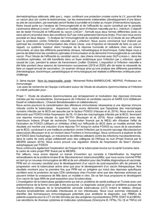 dermatotrophique atténuée, telle que L. major, conférant une protection croisée contre la LV, pourrait être
un vaccin plus sûr contre la leishmaniose, car les événements indésirables (développement d'une lésion
au site de vaccination, par exemple) seront faciles à surveiller et à traiter au moyen d'interventions topiques.
Notre travail porte sur l’analyse de l’immunogénicité et de l’efficacité du vaccin constitué par le parasite
Leishmania atténué (Lmcen-/-) en utilisant un modèle canin d'infection naturelle par le L. infantum. L'objectif
est de tester l'innocuité et l'efficacité du vaccin LmCen-/-, formulé sous deux formes différentes (avec ou
sans sérum) et produit dans des conditions GLP par notre partenaire Gennova (Inde). Pour ceci nous avons
procédé en deux étapes : 1) Analyse de l’immunogénicité du candidat vaccin et 2) étude de son efficacité
pour la protection contre l’infection naturelle par L.infantum. Nous avons commencé tout d’abord par
optimiser les conditions d’immunisation des chiens (dose, voie d’injection et nécessité de faire ou pas un
rappel). Le système ‘readout’ étant l’analyse de la réponse humorale et cellulaire chez ces chiens
immunisés, en plus des différents paramètres clinique, hématologique et biochimique. Cette étape nous a
permis de déterminer les conditions optimales d’immunisation et de démontré l’immunogénicité du candidat
vaccin. Pour l’étude de l’efficacité du candidat vaccin, des chiens immunisé avec GLP-Lmcen-/-, dans les
conditions optimales, ont été transférés dans un foyer endémique pour l’infection par L.infantum, agent
causal de Lcan, pendant la saison de transmission (Juillet- Octobre). L’exposition à l’infection naturelle a
été faite pendant deux saisons de transmission successives (2019 et 2020) afin de tester la nécessité de
faire un rappel annuel de vaccination. Un examen clinique ainsi qu’une analyse des différents paramètres
(hématologique, biochimique, parasitologique et immunologique) est réalisée à différentes cinétiques post-
challenge.
3- 3ème équipe : Nom du responsable, grade : Mohamed Ridha BARBOUCHE, MD/PhD, Professeur en
Immunologie
Les axes de recherche de l’équipe s’articulent autour de l’étude de situations dysimmunitaires et l’infection avec
un intérêt particulier pour :
Projet 1 : Etude de situations dysimmunitaires par échappement et modulation des réponses immunes
induites par les mycobactéries, biomarqueurs de l’infection et candidats vaccins et SARS CoV-2(Makram
Essafi et collaborateurs ; Chaouki Benabdessalem et collaborateurs).
Nous avons poursuivi la caractérisation des effecteurs immunitaires nécessaires à une réponse immune
robuste contre la tuberculose. Auparavant, nous avons démontré que l'apoptose des macrophages
humains infectés par le BCG est assurée par le facteur FOXO3 (Haoues et al, 2014). Nous avons aussi
démontré que FOXO3 inhibe l'expression de l'IL-10 dans les macrophages infectés par le BCG, favorisant
une réponse immune robuste du type M1/Th1 (Bouzeyen et al, 2019). Nous collaborons avec des
chercheurs Indiens (Projet de recherche Tuniso-Indien financé par le MES) afin d'évaluer l'effet de
l'activation de FOXO3 (utilisant un inhibiteur d'Akt) sur l'efficacité du BCG dans un modèle animal. Nos
résultats ont montré une induction d'une réponse Th1 lorsqu'on active FOXO3 au cours de la vaccination
par le BCG, conduisant à une meilleure protection contre l'infection par la souche sauvage Mycobacterium
tuberculosis (Bouzeyen et al, en révision dans Frontiers in Immunology). Nous continuons à explorer le rôle
de FOXO3 dans l'autophagie, un mécanisme de défense cellulaire contre les infections mycobactériennes,
dans le cadre de notre projet collaboratif avec des collègues de l'Afrique du sud (Projet financé par le
MESRS session 2019). Nous avons prouvé une régulation directe de l'expression de Sesn1 (facteur
autophagique) par FOXO3.
Nous continuons également l'exploration de l'impact de la tuberculose bovine sur la santé humaine dans
le cadre de notre projet PRF finacé par le MESRS.
Par ailleurs, nous avons déposé un brevet d’invention qui consiste à l’identification du fragment
extracellulaire de la protéine kinase B de Mycobacterium tuberculosis(Mtb), que nous avons nommé PPM,
en tant qu’un nouveau immunogène de Mtb et de son utilisation pour des finalités diagnostique et vaccinale.
PPM est un nouveau candidat pour le développement d’un vaccin de post-exposition afin de prévenir la
progression vers la tuberculose active ainsi que pour le développement d’un vaccin thérapeutique. Nos
résultats montrent pour la première fois que PPM est un antigène qui induit des réponses spécifiques
corrélant avec la protection de type CD8 cytotoxique chez l’humain ainsi que des réponses anticorps qui
peuvent inhiber la croissance de Mtb dans un modèle in vitro. De ce fait nous proposons le développent
d’un vaccin de type ARN de post-exposition pour la tuberculose.
L’investigation de la tuberculose ganglionnaire qui est un problème de santé publique en Tunisie avec une
prédominance de la forme cervicale a été poursuivie. Le diagnostic actuel pose un problème puisque les
manifestations cliniques de la lymphadénite cervicale tuberculeuse (LCT) imitent le tableau clinique
d’autres lymphadénites cervicales infectieuses et non infectieuses. Nous nous sommes intéressés à
identifier des biomarqueurs immunologiques potentiels pour améliorer le diagnostic. Les PBMCs de
patients suspects pour la LCT ont été stimulés par des antigènes mycobactériens (PPD, ESAT-6 et HBHA).
Les sécrétions de diverses cytokines et molécules cytotoxiques (Granzyme B, l’IFNγ, l’IL-1β et TNFα) ont
 
