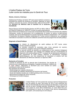 L’Institut Pasteur de Tunis
Lutter contre les maladies pour la Santé de Tous
Statuts, missions, historique
Etablissement Publique de Santé, l’IPT est la seule institution tunisienne
réunissant les missions de recherche et formation, diagnostic et santé
publique, production de vaccins. Intimement liées, elles ont fait de l’IPT
une structure de référence dans le domaine de la recherche
biomédicale.
Depuis l’époque de Charles Nicolle (directeur de l’IPT de 1903 à 1936 et
prix Nobel de médecine en 1928) l’IPT occupe une place prépondérante
dans l’histoire de la médecine en Tunisie avec d’importantes découvertes dans le domaine des maladies
infectieuses, (cycles de transmission de la toxoplasmose, le vecteur du typhus, la leishmaniose
viscérale, ainsi que le développement du concept original des infections inapparentes). L’IPT a participé
à l’éradication de plusieurs maladies endémiques en Tunisie comme le paludisme, aux campagnes
nationales de vaccination et continue de collaborer activement dans les programmes de santé publique.
Diagnostic et Santé Publique
La mission du département de santé publique de l’IPT tourne autour
de deux activités principales.
La première comporte la vaccination (plus d’une quinzaine de vaccins),
le conseil aux voyageurs ainsi que le traitement antirabique.
La seconde activité est destinée aux prélèvements et aux examens biologiques
courants et spécialisés. Ces analyses sont réalisées dans les 18 laboratoires de
diagnostic et de santé publique de l’IPT. La plupart de ces laboratoires participent à
des programmes de santé publique nationaux et internationaux (enquêtes
épidémiologiques, suivi des programmes de vaccination et certains sont des
laboratoires de références nationaux ou régionaux OMS.
Recherche et Formation
L’activité de recherche de l’IPT se déroule dans 9 laboratoires. Ces équipes de
recherche sont multidisciplinaires (biologistes, hospitalo-universitaires, médecins de
la santé publique, vétérinaires) et réunissent plus d’une centaine de cadres
scientifiques et plus de 200 étudiants.
Nos domaines de recherche :
- Épidémiologie des maladies infectieuses ;
- Immunologie des maladies infectieuses de l’homme et de l’animal ;
- Etude des maladies causées par un déficit génétique et/ou immunitaire ;
- Biochimie/immunologie des venins et toxines ;
- Développement biotechnologique.
Production
L’Institut Pasteur de Tunis produit des vaccins et sérums thérapeutiques
pour les besoins du pays. Ses locaux de 700 m² sont conformes aux
normes internationales de bonnes pratiques de fabrication. C’est la seule
unité de ce type à l’échelle nationale. Actuellement, l’Institut Pasteur de
Tunis produit du vaccin BCG intradermique, du vaccin BCG frais pour
immunothérapie du cancer de la vessie et des sérums thérapeutiques
(anti-vipérin, anti-scorpionique et anti-rabique).
 